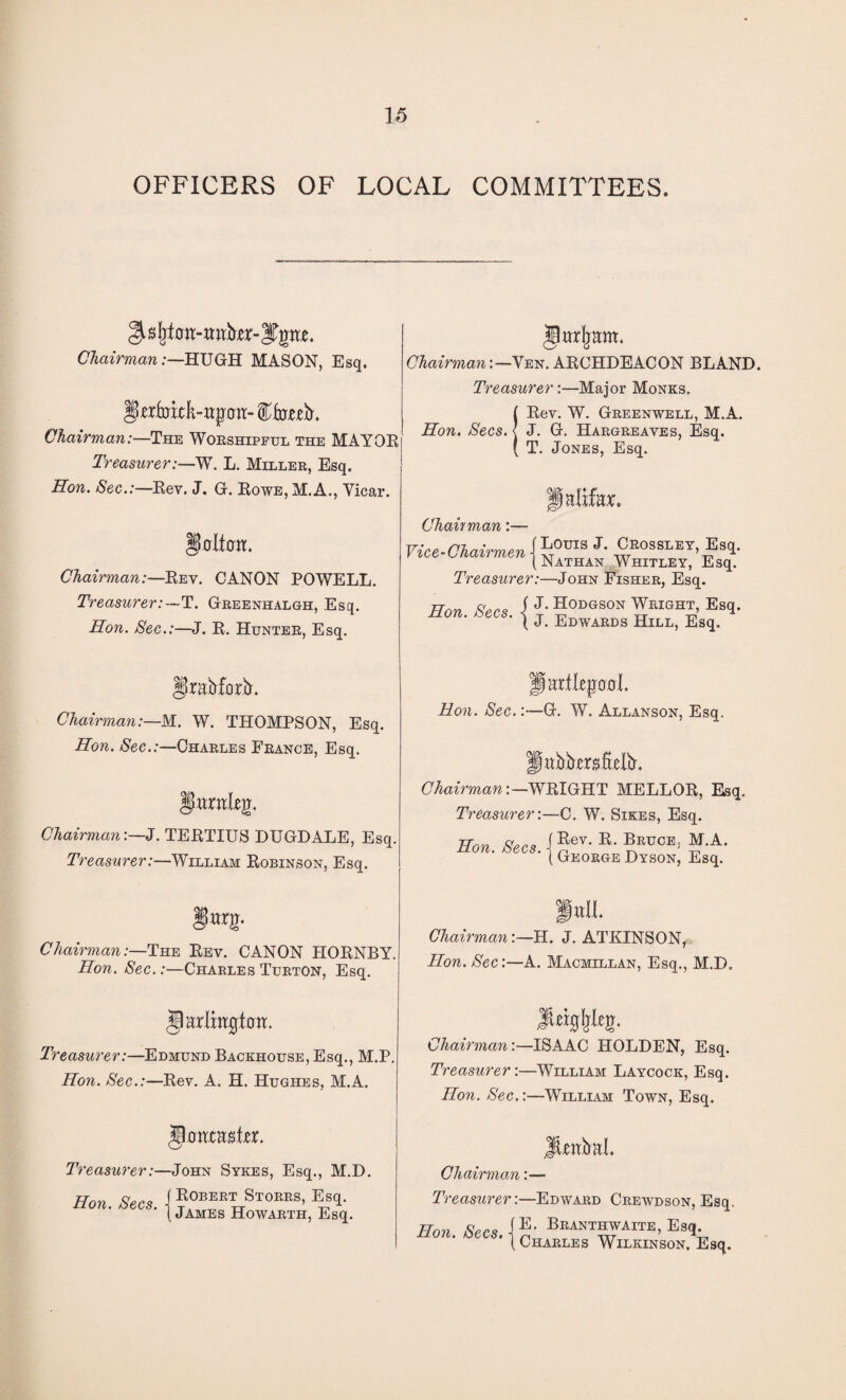 OFFICERS OF LOCAL COMMITTEES, Chairman:—HUGH MASON, Esq. gwfckLttpwr- ffoteL Chairman:—The Worshipful the MAYOR Treasurer:—WT. L. Miller, Esq. Hon. Sec.:—Rev. J. G. Rowe, M.A., Vicar. Dolftfit. Chairman:—Rev. CANON POWELL. Treasurer:—T. Greenhalgh, Esq. Hon. Sec.:—J. R. Hunter, Esq. §)rafrforb'. Chairman:—M. W. THOMPSON, Esq. Hon. Sec.:—Charles France, Esq. Ifttmleg. ChairmanJ. TERTIUS DUGDALE, Esq. Treasurer:—William Robinson, Esq. §nx g. Chairman:—The Rev. CANON HORNBY. Hon. Sec.:—Charles Turton, Esq. §arlxR0ton. Treasurer:—Edmund Backhouse, Esq., M.P Hon. Sec.:—Rev. A. H. Hughes, M.A. glmtcaster. Treasurer:—John Sykes, Esq., M.D. Hon. Secs, j Eobebt Stores, Esq. (James Howarth, Esq. jlurfram. Chairman: —Ven. ARCHDEACON BLAND. Treasurer:—Major Monks. !Rev. W. Greenwell, M.A. J. G. Hargreaves, Esq. T. Jones, Esq. \nlxhx> Chain man Vice-Chairmen Louis J. Crossley, Esq. Nathan Whitley, Esq. Treasurer:—John Fisher, Esq. Hon. Secs. i J. Hodgson Wright, Esq. ( J. Edwards Hill, Esq. Jpartlepoxrl. Hon. Sec.:—G. W. Allanson, Esq. fljttfrforj'iiieJb'. ChairmanWRIGHT MELLOR, Esq. Treasurer-.—C. W. Sikes, Esq. HbK.&«.jEev'E'BlOT0E; ?f-A- ( George Dyson, Esq. fall. Chairman:—H. J. ATKINSON, Hon. Sec:—A. Macmillan, Esq., M.D, Chairman:—ISAAC HOLDEN, Esq. Treasurer:—William Laycock, Esq. Hon. Sec.:—William Town, Esq. Jtmbal. Chairman :— Treasurer:—Edward Crewdson, Esq. Hon. Secs. b“nthwaxte, Esq ( Charles Wilkinson, Esq.