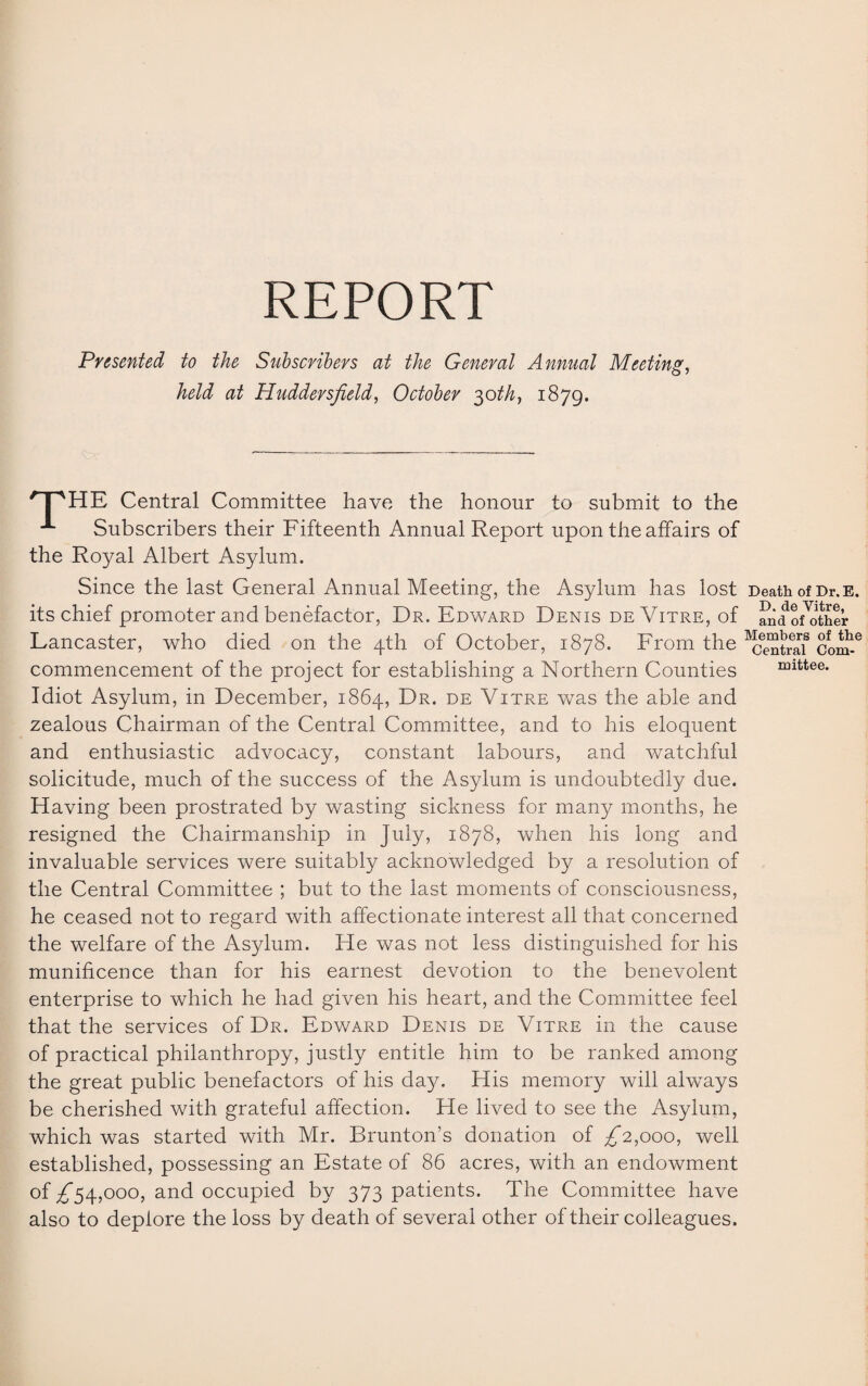 REPORT Presented to the Subscribers at the General Annual Meeting, held at Huddersfield, October 30tht 1879. 'IPHE Central Committee have the honour to submit to the Subscribers their Fifteenth Annual Report upon the affairs of the Royal Albert Asylum. Since the last General Annual Meeting, the Asylum has lost Death of Dr.E. its chief promoter and benefactor, Dr. Edward Denis de Vitre, of Sidof'other Lancaster, who died on the 4th of October, 1878. From the ^enUaf Com-6 commencement of the project for establishing a Northern Counties mittee- Idiot Asylum, in December, 1864, Dr. de Vitre was the able and zealous Chairman of the Central Committee, and to his eloquent and enthusiastic advocacy, constant labours, and watchful solicitude, much of the success of the Asylum is undoubtedly due. Having been prostrated by wasting sickness for many months, he resigned the Chairmanship in July, 1878, when his long and invaluable services were suitably acknowledged by a resolution of the Central Committee ; but to the last moments of consciousness, he ceased not to regard with affectionate interest all that concerned the welfare of the Asylum. He was not less distinguished for his munificence than for his earnest devotion to the benevolent enterprise to which he had given his heart, and the Committee feel that the services of Dr. Edward Denis de Vitre in the cause of practical philanthropy, justly entitle him to be ranked among the great public benefactors of his day. His memory will ahvays be cherished with grateful affection. He lived to see the Asylum, which was started with Mr. Brunton’s donation of £2,000, well established, possessing an Estate of 86 acres, with an endowment of ^54,000, and occupied by 373 patients. The Committee have also to deplore the loss by death of several other of their colleagues.