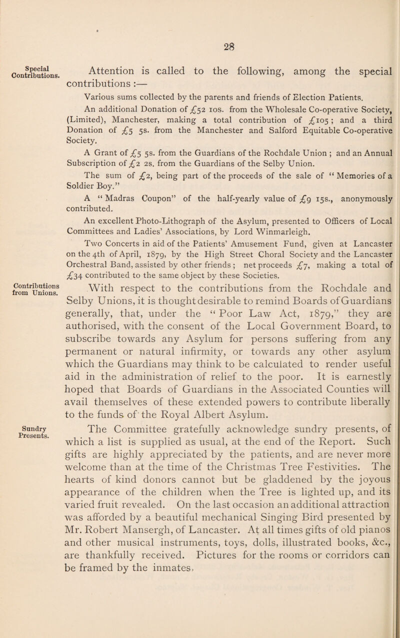 Special Contributions. Contributions from Unions. Sundry- Presents. Attention is called to the following, among the special contributions :— Various sums collected by the parents and friends of Election Patients. An additional Donation of £52 10s. from the Wholesale Co-operative Society, (Limited), Manchester, making a total contribution of ;£T°5 ; and a third Donation of ^5 5s. from the Manchester and Salford Equitable Co-operative Society. A Grant of £5 5s. from the Guardians of the Rochdale Union ; and an Annual Subscription of £2 2s. from the Guardians of the Selby Union. The sum of £2, being part of the proceeds of the sale of “ Memories of a Soldier Boy.” A “ Madras Coupon” of the half-yearly value of £g 15s., anonymously contributed. An excellent Photo-Lithograph of the Asylum, presented to Officers of Local Committees and Ladies’ Associations, by Lord Winmarleigh. Two Concerts in aid of the Patients’ Amusement Fund, given at Lancaster on the 4th of April, 1879, by the High Street Choral Society and the Lancaster Orchestral Band, assisted by other friends ; net proceeds £j, making a total of ^34 contributed to the same object by these Societies. With respect to the contributions from the Rochdale and Selby Unions, it is thought desirable to remind Boards of Guardians generally, that, under the “ Poor Law Act, 1879,” they are authorised, with the consent of the Local Government Board, to subscribe towards any Asylum for persons suffering from any permanent or natural infirmity, or towards any other asylum which the Guardians may think to be calculated to render useful aid in the administration of relief to the poor. It is earnestly hoped that Boards of Guardians in the Associated Counties will avail themselves of these extended powers to contribute liberally to the funds of' the Royal Albert Asylum. The Committee gratefully acknowledge sundry presents, of which a list is supplied as usual, at the end of the Report. Such gifts are highly appreciated by the patients, and are never more welcome than at the time of the Christmas Tree Festivities. The hearts of kind donors cannot but be gladdened by the joyous appearance of the children when the Tree is lighted up, and its varied fruit revealed. On the last occasion an additional attraction was afforded by a beautiful mechanical Singing Bird presented by Mr. Robert Mansergh, of Lancaster. At all times gifts of old pianos and other musical instruments, toys, dolls, illustrated books, &c., are thankfully received. Pictures for the rooms or corridors can be framed by the inmates,
