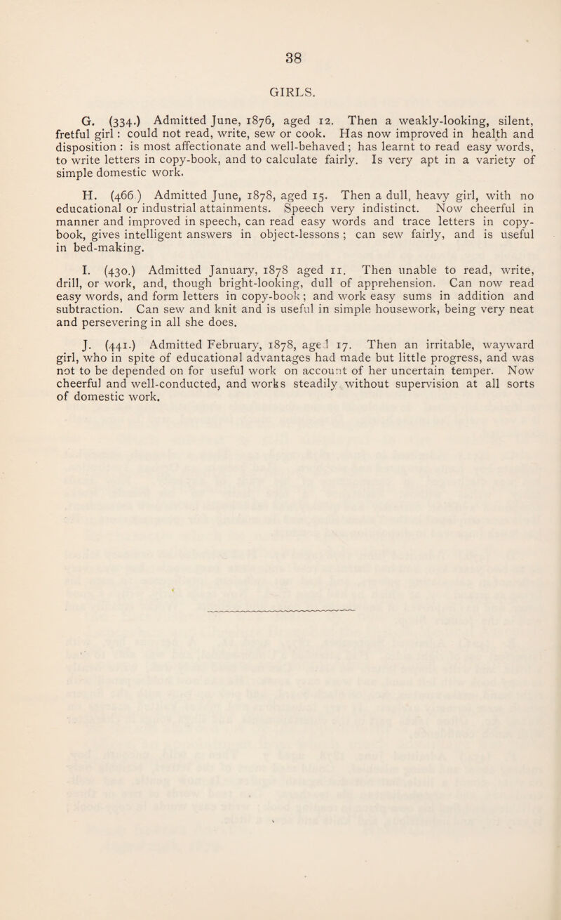 GIRLS. G. (334-) Admitted June, 1876, aged 12. Then a weakly-looking, silent, fretful girl: could not read, write, sew or cook. Has now improved in health and disposition : is most affectionate and well-behaved; has learnt to read easy words, to write letters in copy-book, and to calculate fairly. Is very apt in a variety of simple domestic work. H. (466 ) Admitted June, 1878, aged 15. Then a dull, heavy girl, with no educational or industrial attainments. Speech very indistinct. Now cheerful in manner and improved in speech, can read easy words and trace letters in copy¬ book, gives intelligent answers in object-lessons ; can sew fairly, and is useful in bed-making. I. (430.) Admitted January, 1878 aged 11. Then unable to read, write, drill, or work, and, though bright-looking, dull of apprehension. Can now read easy words, and form letters in copy-book; and work easy sums in addition and subtraction. Can sew and knit and is useful in simple housework, being very neat and persevering in all she does. J. (441.) Admitted February, 1878, aged 17. Then an irritable, wayward girl, who in spite of educational advantages had made but little progress, and was not to be depended on for useful work on account of her uncertain temper. Now cheerful and well-conducted, and works steadily without supervision at all sorts of domestic work.