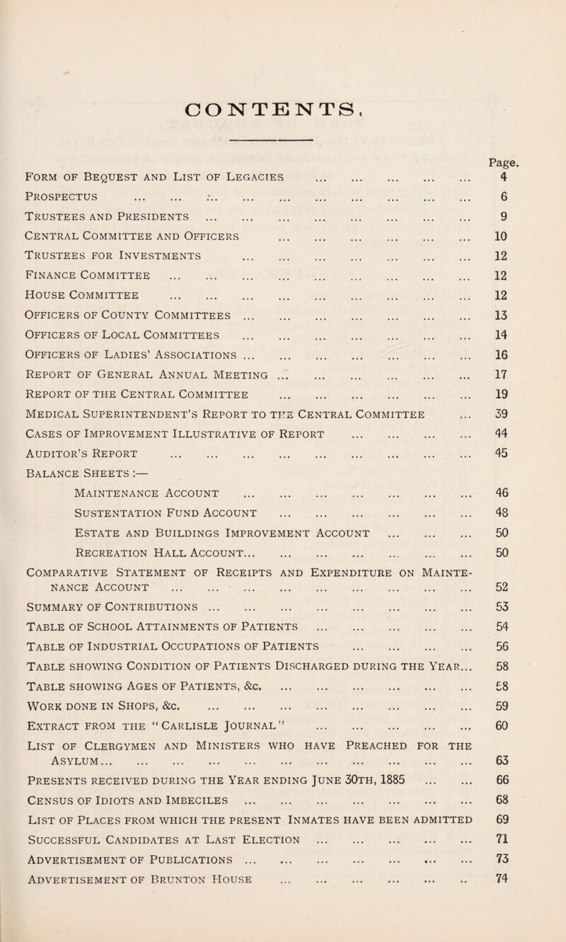 CONTENTS, Page. Form of Bequest and List of Legacies . 4 Prospectus . :. 6 Trustees and Presidents . 9 Central Committee and Officers . 10 Trustees for Investments 12 Finance Committee . 12 House Committee . 12 Officers of County Committees. 13 Officers of Local Committees . 14 Officers of Ladies’ Associations. 16 Report of General Annual Meeting. 17 Report of the Central Committee . 19 Medical Superintendent’s Report to the Central Committee ... 39 Cases of Improvement Illustrative of Report . 44 Auditor’s Report . 45 Balance Sheets :— Maintenance Account . 46 Sustentation Fund Account . 48 Estate and Buildings Improvement Account . 50 Recreation Hall Account. ... . 50 Comparative Statement of Receipts and Expenditure on Mainte¬ nance Account . 52 Summary of Contributions. 53 Table of School Attainments of Patients . 54 Table of Industrial Occupations of Patients . 56 Table showing Condition of Patients Discharged during the Year... 58 Table showing Ages of Patients, &c. £8 Work done in Shops, &c. 59 Extract from the “Carlisle Journal” . 60 List of Clergymen and Ministers who have Preached for the Asylum. 63 Presents received during the Year ending June 30th, 1885 . 66 Census of Idiots and Imbeciles . 68 List of Places from which the present Inmates have been admitted 69 Successful Candidates at Last Election . 71 Advertisement of Publications ... ,. 73 Advertisement of Brunton House . 74