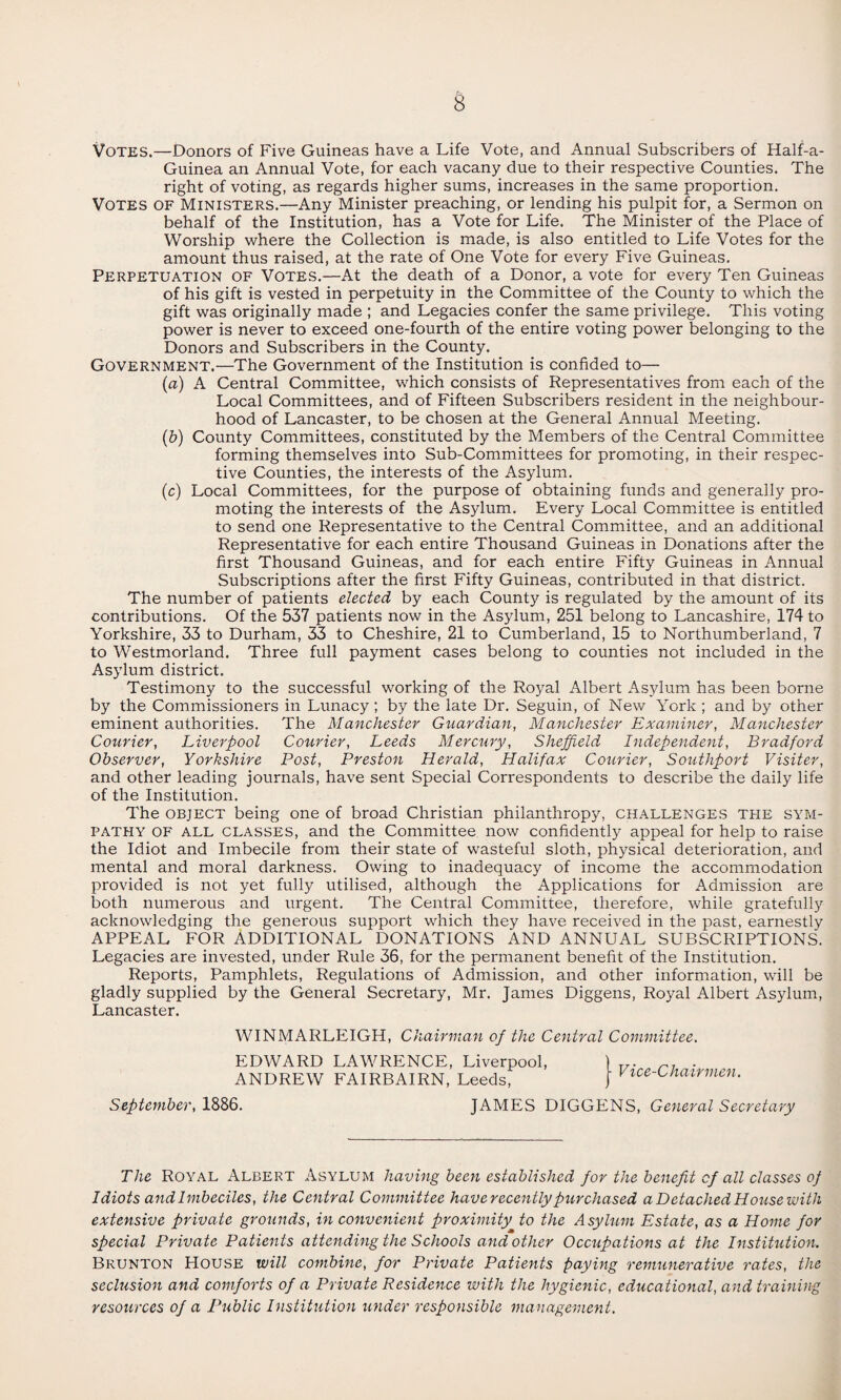 Votes.—Donors of Five Guineas have a Life Vote, and Annual Subscribers of Half-a- Guinea an Annual Vote, for each vacany due to their respective Counties. The right of voting, as regards higher sums, increases in the same proportion. Votes of Ministers.—Any Minister preaching, or lending his pulpit for, a Sermon on behalf of the Institution, has a Vote for Life. The Minister of the Place of Worship where the Collection is made, is also entitled to Life Votes for the amount thus raised, at the rate of One Vote for every Five Guineas. Perpetuation of Votes.—At the death of a Donor, a vote for every Ten Guineas of his gift is vested in perpetuity in the Committee of the County to which the gift was originally made ; and Legacies confer the same privilege. This voting power is never to exceed one-fourth of the entire voting power belonging to the Donors and Subscribers in the County. Government.—The Government of the Institution is confided to— (a) A Central Committee, which consists of Representatives from each of the Local Committees, and of Fifteen Subscribers resident in the neighbour¬ hood of Lancaster, to be chosen at the General Annual Meeting. (b) County Committees, constituted by the Members of the Central Committee forming themselves into Sub-Committees for promoting, in their respec¬ tive Counties, the interests of the Asylum. (c) Local Committees, for the purpose of obtaining funds and generally pro¬ moting the interests of the Asylum. Every Local Committee is entitled to send one Representative to the Central Committee, and an additional Representative for each entire Thousand Guineas in Donations after the first Thousand Guineas, and for each entire Fifty Guineas in Annual Subscriptions after the first Fifty Guineas, contributed in that district. The number of patients elected by each County is regulated by the amount of its contributions. Of the 537 patients now in the Asylum, 251 belong to Lancashire, 174 to Yorkshire, 33 to Durham, 33 to Cheshire, 21 to Cumberland, 15 to Northumberland, 7 to Westmorland. Three full payment cases belong to counties not included in the Asylum district. Testimony to the successful working of the Royal Albert Asylum has been borne by the Commissioners in Lunacy ; by the late Dr. Seguin, of New York ; and by other eminent authorities. The Manchester Guardian, Manchester Examiner, Manchester Courier, Liverpool Courier, Leeds Mercury, Sheffield Independent, Bradford Observer, Yorkshire Post, Preston Herald, Halifax Courier, Southport Visiter, and other leading journals, have sent Special Correspondents to describe the daily life of the Institution. The object being one of broad Christian philanthropy, challenges the sym¬ pathy OF ALL classes, and the Committee now confidently appeal for help to raise the Idiot and Imbecile from their state of wasteful sloth, physical deterioration, and mental and moral darkness. Owing to inadequacy of income the accommodation provided is not yet fully utilised, although the Applications for Admission are both numerous and urgent. The Central Committee, therefore, while gratefully acknowledging the generous support which they have received in the past, earnestly APPEAL FOR ADDITIONAL DONATIONS AND ANNUAL SUBSCRIPTIONS. Legacies are invested, under Rule 36, for the permanent benefit of the Institution. Reports, Pamphlets, Regulations of Admission, and other information, will be gladly supplied by the General Secretary, Mr. James Diggens, Royal Albert Asylum, Lancaster. WINMARLEIGH, Chairman of the Central Committee. EDWARD LAWRENCE, Liverpool, rj . ANDREW FAIRBAIRN, Leeds, unau Chairmen. September, 1886. JAMES DIGGENS, General Secretary The Royal Albert Asylum having been established for the benefit cf all classes of Idiots and Imbeciles, the Central Committee have recently purchased a Detached House with extensive private grounds, in convenient proximity to the Asylum Estate, as a Home for special Private Patients attending the Schools and other Occupations at the Institution. Brunton House will combine, for Private Patients paying remunerative rates, the seclusion and comforts of a Private Residence with the hygienic, educational, and training resources of a Public Institution under responsible management.