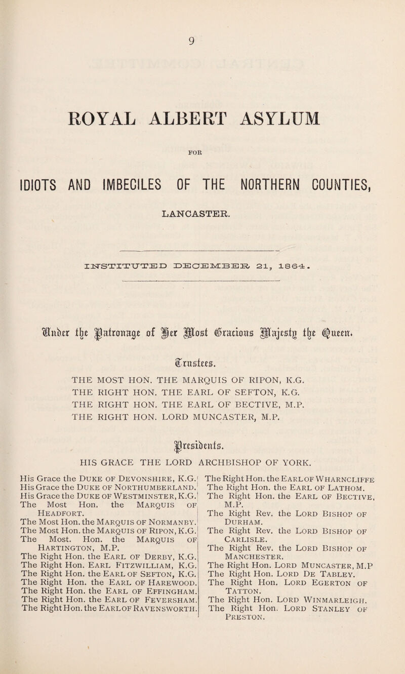 ROYAL ALBERT ASYLUM FOR IDIOTS AND IMBECILES OF THE NORTHERN COUNTIES, LANCASTER. DTSTITUTED DEOEMBEB 21, 1864. Kttkr % JJatata^ of |jj*r JIM $tmon» JJajjcefg % dfyntm* THE MOST HON. THE MARQUIS OF RIPON, K.G. THE RIGHT HON. THE EARL OF SEFTON, K.G. THE RIGHT HON. THE EARL OF BECTIVE, M.P. THE RIGHT HON. LORD MUNCASTER, M.P. HIS GRACE THE LORD ARCHBISHOP OF YORK. His Grace the Duke of Devonshire, K.G.[ His Grace the Duke of Northumberland. His Grace the Duke of Westminster, K.G.j The Most Hon. the Marquis of PIeadfort. The Most Hon. the Marquis of Normanby. The Most Hon. the Marquis of Ripon, K.G. The Most. Hon. the Marquis of Hartington, M.P. The Right Hon. the Earl of Derby, K.G. The Right Hon. Earl Fitzwilliam, K.G. The Right Hon. the Earl of Sefton, K.G. The Right Hon. the Earl of Harewood. The Right Hon. the Earl of Effingham. The Right Hon. the Earl of Feversham. The Right Hon. the Earlof Ravensworth. The Right Hon. the Earlof Wharncliffe The Right Hon. the Earl of Lathom. The Right Plon. the Earl of Bective, M.P. The Right Rev. the Lord Bishop of Durham. The Right Rev. the Lord Bishop of Carlisle. The Right Rev. the Lord Bishop of Manchester. The Right Hon. Lord Muncaster, M.P The Right Hon. Lord De Tabley. The Right Hon. Lord Egerton of Tatton. The Right Hon. Lord Winmarleigh. The Right Hon. Lord Stanley of Preston.