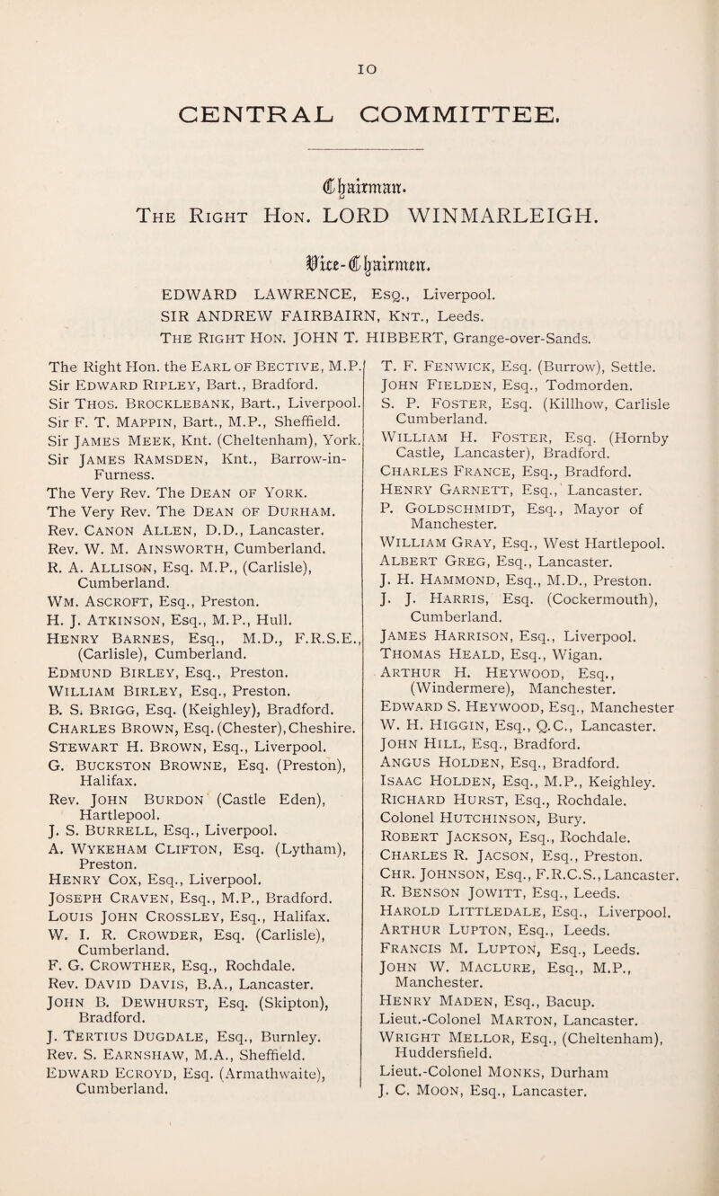 IO CENTRAL COMMITTEE. Cljahman. The Right Hon. LORD WINMARLEIGH. ^iu-CIjai xmn. EDWARD LAWRENCE, Esq., Liverpool. SIR ANDREW FAIRBAIRN, Knt., Leeds. The Right Hon. JOHN T. HIBBERT, Grange-over-Sands. The Right Hon. the Earl of Bective, M.P. Sir Edward Ripley, Bart., Bradford. Sir Thos. Brocklebank, Bart., Liverpool. Sir F. T. Mappin, Bart., M.P., Sheffield. Sir James Meek, Knt. (Cheltenham), York. Sir James Ramsden, Knt., Barrow-in- Furness. The Very Rev. The Dean of York. The Very Rev. The Dean of Durham. Rev. Canon Allen, D.D., Lancaster. Rev. W. M. Ainsworth, Cumberland. R. A. Allison, Esq. M.P., (Carlisle), Cumberland. Wm. Ascroft, Esq., Preston. H. J. Atkinson, Esq., M.P., Hull. Henry Barnes, Esq., M.D., F.R.S.E., (Carlisle), Cumberland. Edmund Birley, Esq., Preston. William Birley, Esq., Preston. B. S. Brigg, Esq. (Keighley), Bradford. Charles Brown, Esq. (Chester), Cheshire. Stewart H. Brown, Esq., Liverpool. G. Buckston Browne, Esq. (Preston), Halifax. Rev. John Burdon (Castle Eden), Hartlepool. J. S. Burrell, Esq., Liverpool. A. Wykeham Clifton, Esq. (Lytham), Preston. Henry Cox, Esq., Liverpool. Joseph Craven, Esq., M.P., Bradford. Louis John Crossley, Esq., Halifax. W. I. R. Crowder, Esq. (Carlisle), Cumberland. F. G. Crowther, Esq., Rochdale. Rev. David Davis, B.A., Lancaster. John B. Dewhurst, Esq. (Skipton), Bradford. J. Tertius Dugdale, Esq., Burnley. Rev. S. Earnshaw, M.A., Sheffield. Edward Ecroyd, Esq. (Armathwaite), Cumberland. T. F. Fenwick, Esq. (Burrow), Settle. John Fielden, Esq., Todmorden. S. P. Foster, Esq. (Killhow, Carlisle Cumberland. William H. Foster, Esq. (Hornby Castle, Lancaster), Bradford. Charles France, Esq., Bradford. Henry Garnett, Esq./Lancaster. P. Goldschmidt, Esq., Mayor of Manchester. William Gray, Esq., West Hartlepool. Albert Greg, Esq., Lancaster. J. H. Hammond, Esq., M.D., Preston. J. J. Harris, Esq. (Cockermouth), Cumberland. James Harrison, Esq., Liverpool. Thomas Heald, Esq., Wigan. Arthur H. Heywood, Esq., (Windermere), Manchester. Edward S. Heywood, Esq., Manchester W. H. Higgin, Esq., Q.C., Lancaster. John Hill, Esq., Bradford. Angus Holden, Esq., Bradford. Isaac Holden, Esq., M.P., Keighley. Richard Hurst, Esq., Rochdale. Colonel Hutchinson, Bury. Robert Jackson, Esq., Rochdale. Charles R. Jacson, Esq., Preston. Chr. Johnson, Esq., F.R.C.S.,Lancaster. R. Benson Jowitt, Esq., Leeds. Harold Littledale, Esq., Liverpool. Arthur Lupton, Esq., Leeds. Francis M. Lupton, Esq., Leeds. John W. Maclure, Esq., M.P., Manchester. Henry Maden, Esq., Bacup. Lieut.-Colonel Marton, Lancaster. Wright Mellor, Esq., (Cheltenham), Huddersfield. Lieut.-Colonel Monks, Durham J. C. Moon, Esq., Lancaster.