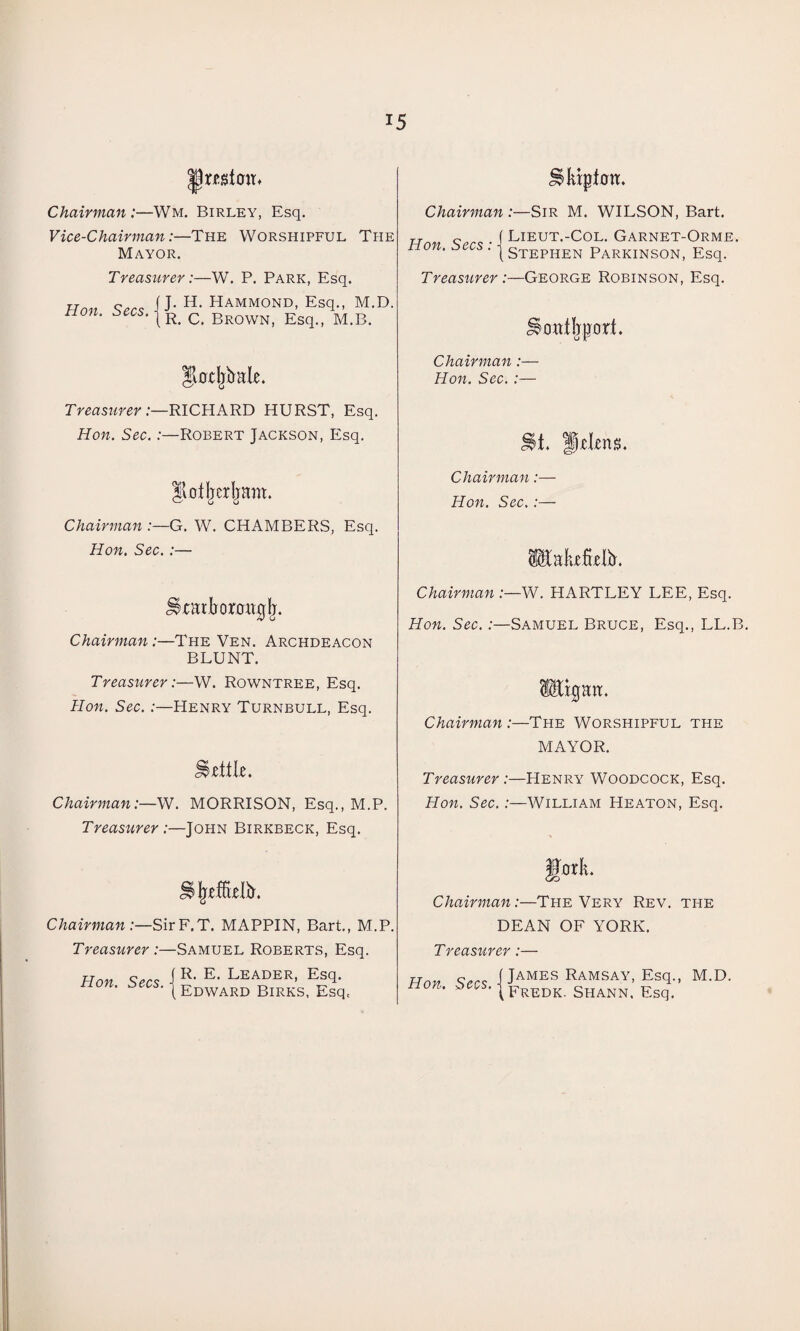 JJmtoit* Chairman:—Wm, Birley, Esq. Vice-Chairman:—The Worshipful The Mayor. Treasurer:—W. P. Park, Esq. Hon Secs ■[ J‘ H> Hammond. Esq., M.D. non. zees. | R< c BrowN; Esq>) m.B. Stotjjbale. Treasurer:—RICHARD HURST, Esq. Hon. Sec.:—Robert Jackson, Esq. Ilofljerljam. Chairman G. W. CHAMBERS, Esq. Hon. Sec. :— Skatbormujfj. Chairman:—The Ven. Archdeacon BLUNT. Treasurer:—W. Rowntree, Esq. Hon. Sec. :—Henry Turnbull, Esq. Hcttle. Chairman:—W. MORRISON, Esq., M.P. Treasurer:—John Birkbeck, Esq. J5 freffleli). Chairman:—SirF.T. MAPPIN, Bart., M.P. Treasurer :—Samuel Roberts, Esq. Hon Secs I LEADER, Esq. non. ^^s-|Edward Birks, Esq, Chairman :—Sir M. WILSON, Bart. T „ f Lieut.-Col. Garnet-Orme. on. $ c . | Stephen Parkinson, Esq. Treasurer :—George Robinson, Esq. »oat!jport. Chairman:— Hon. Sec. :— >t. Ijclens. Chairman :- Hon. Sec. :- ^akfLelfr. Chairman :—W. HARTLEY LEE, Esq. Hon. Sec.:—Samuel Bruce, Esq., LL.B. ligaa. Chairman :—The Worshipful the MAYOR. Treasurer :—Henry Woodcock, Esq. Hon. Sec.:—William Heaton, Esq. gork. Chairman:—The Very Rev. the DEAN OF YORK. Treasurer:— Hnv c.r<; (James Ramsay, Esq., M.D. non. ^s-|Fredk. shann. Esq.