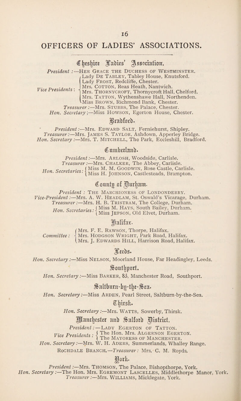 OFFICERS OF LADIES’ ASSOCIATIONS Vice Presidents €§tt>§iu ^Tables’ ^ssoriaticm. President :—Her Grace the Duchess of Westminster. Lady De Tabley, Tabley House, Knutsford. Lady Frost, Redcliffe, Chester. Mrs. Cotton, Reas Heath, Nantwich. Mrs. Thornycroft, Thornycroft Hall, Chelford. Mrs. Tatton, Wythenshawe Hall, Northenden. '■Miss Brown, Richmond Bank, Chester. Treasurer :—Mrs. Stubbs, The Palace, Chester. Hon. Secretary.;—Miss Howson, Egerton House, Chester. grabfarb. President:—Mrs. Edward Salt, Ferniehurst, Shipley. Treasurer:—Mrs. James S. Taylor, Ashdown, Apperley Bridge. Hon. Secretary :—Mrs. T. Mitchell, The Park, Eccleshill, Bradford. Citmbxrlaafr. President:—Mrs. Arlosh, Woodside, Carlisle. Treasurer:—Mrs. Chalker, The Abbey, Carlisle. TT „ l • { Miss M. M. Goodwin, Rose Castle, Carlisle. Ho*. Secretaries: j Miss H j0HNS0N> Castlesteads, Brampton. (f oimtjt of Jlurlram. President : The Marchioness of Londonderry. Vice-President:—Mrs. A. W. Headlam, St. Oswald’s Vicarage, Durham. Treasurer:—Mrs. H. B. Tristram, The College, Durham. Hon Secretaries • i Miss M- Hays> South Bailey, Durham. non. secretaries. jMiss jEPSOn, Old Elvet, Durham. Halifax Committee: fMrs. F. E. Rawson, Thorpe, Halifax. J Mrs. Hodgson Wright, Park Road, Halifax. (Mrs. J. Edwards Hill, Harrison Road, Halifax. Ittebs. Hon. Secretary:—Miss Nelson, Moorland House, Far Headingley, Leeds. ^ottiljpori. Hon. Secretary:—Miss Barker, 83, Manchester Road, Southport. Hon. Secretary:—Miss Arden, Pearl Street, Saltburn-by-the-Sea. Hon. Secretary :—Mrs. Watts, Sowerby, Thirsk. Hlaudjesier mtb ^alforb district, President: — Lady Egerton of Tatton. The Hon. Mrs. Algernon Egerton. The Mayoress of Manchester. Hon. Secretary:—Mrs. W. H. Aders, Summerlands, Whalley Range. Rochdale Branch.— Treasurer: Mrs. C. M. Royds. Vice Presidents -{ President:—Mrs. Thomson, The Palace, Bishopthorpe, York. Hon. Secretary :—The Hon. Mrs. Egremont Lascelles, Middlethorpe Manor, York. Treasurer:—Mrs. Williams, Micklegate, York.