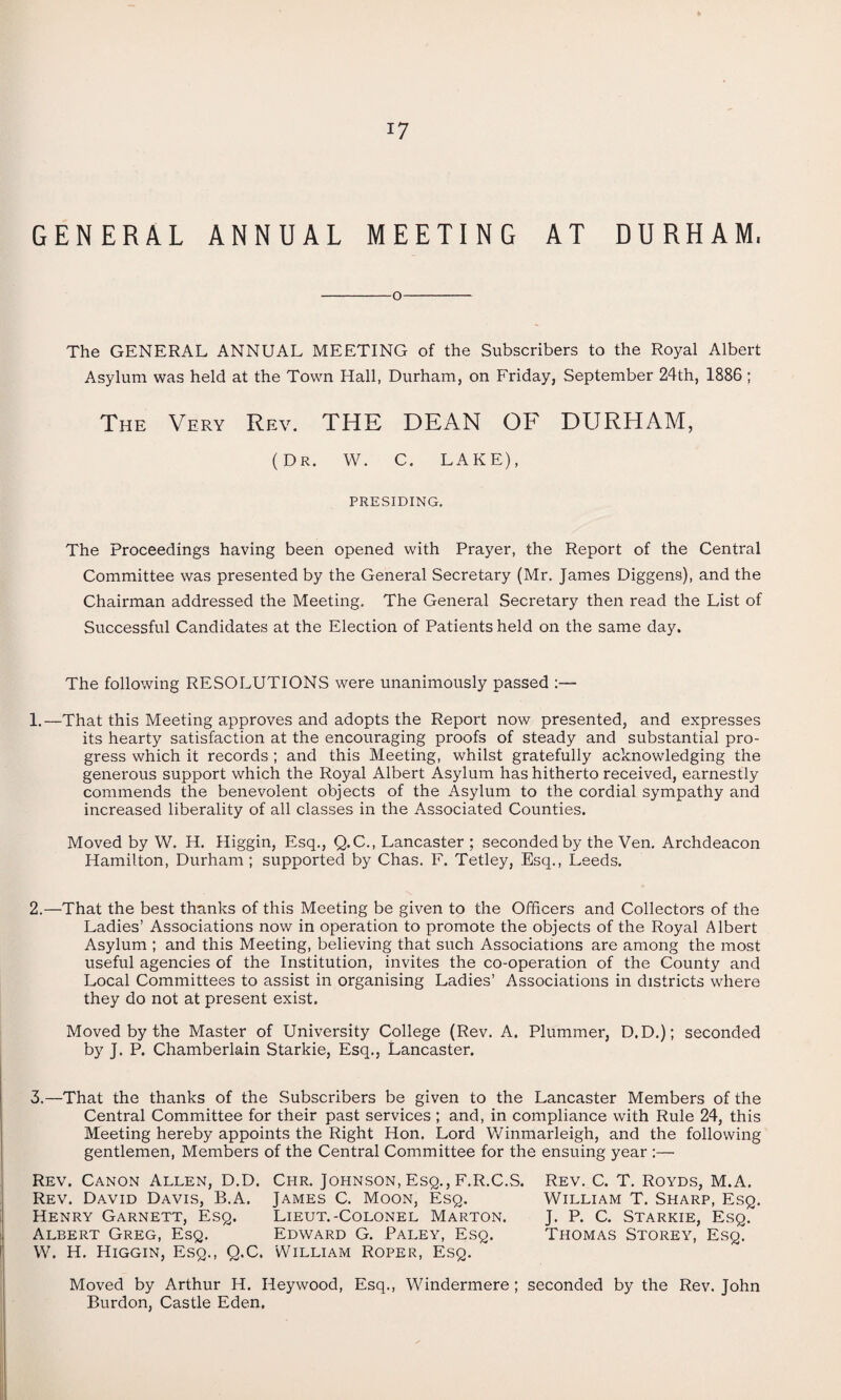 GENERAL ANNUAL MEETING AT DURHAM. -o- The GENERAL ANNUAL MEETING of the Subscribers to the Royal Albert Asylum was held at the Town Hall, Durham, on Friday, September 24th, 1886 ; The Very Rev. THE DEAN OF DURHAM, (Dr. W. C. LAKE), PRESIDING. The Proceedings having been opened with Prayer, the Report of the Central Committee was presented by the General Secretary (Mr. James Diggens), and the Chairman addressed the Meeting. The General Secretary then read the List of Successful Candidates at the Election of Patients held on the same day. The following RESOLUTIONS were unanimously passed :— 1.—That this Meeting approves and adopts the Report now presented, and expresses its hearty satisfaction at the encouraging proofs of steady and substantial pro¬ gress which it records ; and this Meeting, whilst gratefully acknowledging the generous support which the Royal Albert Asylum has hitherto received, earnestly commends the benevolent objects of the Asylum to the cordial sympathy and increased liberality of all classes in the Associated Counties. Moved by W. H. Higgin, Esq., Q.C., Lancaster ; seconded by the Ven. Archdeacon Hamilton, Durham; supported by Chas. F. Tetley, Esq., Leeds. 2.—That the best thanks of this Meeting be given to the Officers and Collectors of the Ladies’ Associations now in operation to promote the objects of the Royal Albert Asylum ; and this Meeting, believing that such Associations are among the most useful agencies of the Institution, invites the co-operation of the County and Local Committees to assist in organising Ladies’ Associations in districts where they do not at present exist. Moved by the Master of University College (Rev. A. Plummer, D. D.); seconded by J. P. Chamberlain Starkie, Esq., Lancaster. 3.—That the thanks of the Subscribers be given to the Lancaster Members of the Central Committee for their past services ; and, in compliance with Rule 24, this Meeting hereby appoints the Right Hon. Lord Winmarleigh, and the following gentlemen, Members of the Central Committee for the ensuing year :— Rev. Canon Allen, D.D. Chr. Johnson, Esq., F.R.C.S. Rev. C. T. Royds, M.A. Rev. David Davis, B.A. James C. Moon, Esq. William T. Sharp, Esq. Henry Garnett, Esq. Lieut.-Colonel Marton. J. P. C. Starkie, Esq. Albert Greg, Esq. Edward G. Paley, Esq. Thomas Storey, Esq. W. H. Higgin, Esq., Q.C. William Roper, Esq. Moved by Arthur H. Heywood, Esq., Windermere ; seconded by the Rev. John Burdon, Castle Eden.