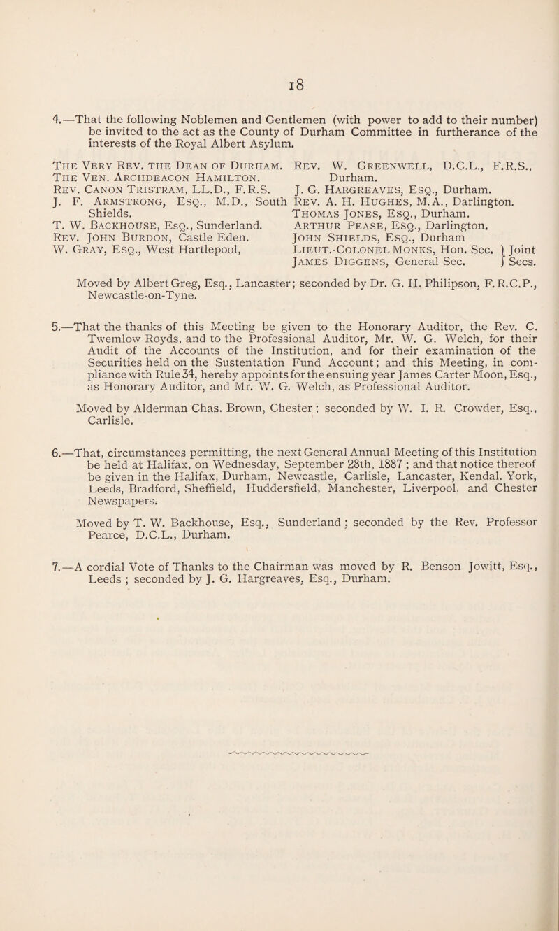 4.—That the following Noblemen and Gentlemen (with power to add to their number) be invited to the act as the County of Durham Committee in furtherance of the interests of the Royal Albert Asylum. The Very Rev. the Dean of Durham. The Ven. Archdeacon Hamilton. Rev. Canon Tristram, LL.D., F.R.S. J. F. Armstrong, Esq., M.D., South Shields. T. W. Backhouse, Esq., Sunderland. Rev. John Burdon, Castle Eden. W. Gray, Esq., West Hartlepool, Rev. W. Greenwell, D.C.L., F.R.S., Durham. J. G. Hargreaves, Esq., Durham. Rev. A. H. Hughes, M.A., Darlington. Thomas Jones, Esq., Durham. Arthur Pease, Esq., Darlington. John Shields, Esq., Durham Lieut.-ColonelMonks, Hon. Sec. (Joint James Diggens, General Sec. j Secs. Moved by Albert Greg, Esq., Lancaster; seconded by Dr. G. H. Philipson, F. R.C.P., N ewcastle-on-Tjme. 5.—That the thanks of this Meeting be given to the Honorary Auditor, the Rev. C. Twemlow Royds, and to the Professional Auditor, Mr. W. G. Welch, for their Audit of the Accounts of the Institution, and for their examination of the Securities held on the Sustentation Fund Account; and this Meeting, in com¬ pliance with Rule34, hereby appoints for the ensuing year James Carter Moon, Esq., as Honorary Auditor, and Mr. W. G. Welch, as Professional Auditor. Moved by Alderman Chas. Brown, Chester ; seconded by W. I. R. Crowder, Esq., Carlisle. 6.—That, circumstances permitting, the next General Annual Meeting of this Institution be held at Halifax, on Wednesday, September 28th, 1887 ; and that notice thereof be given in the Halifax, Durham, Newcastle, Carlisle, Lancaster, Kendal. York, Leeds, Bradford, Sheffield, Huddersfield, Manchester, Liverpool, and Chester Newspapers; Moved by T. W. Backhouse, Esq., Sunderland ; seconded by the Rev. Professor Pearce, D.C.L., Durham. 7.—A cordial Vote of Thanks to the Chairman was moved by R. Benson Jowitt, Esq., Leeds ; seconded by J. G. Hargreaves, Esq., Durham.