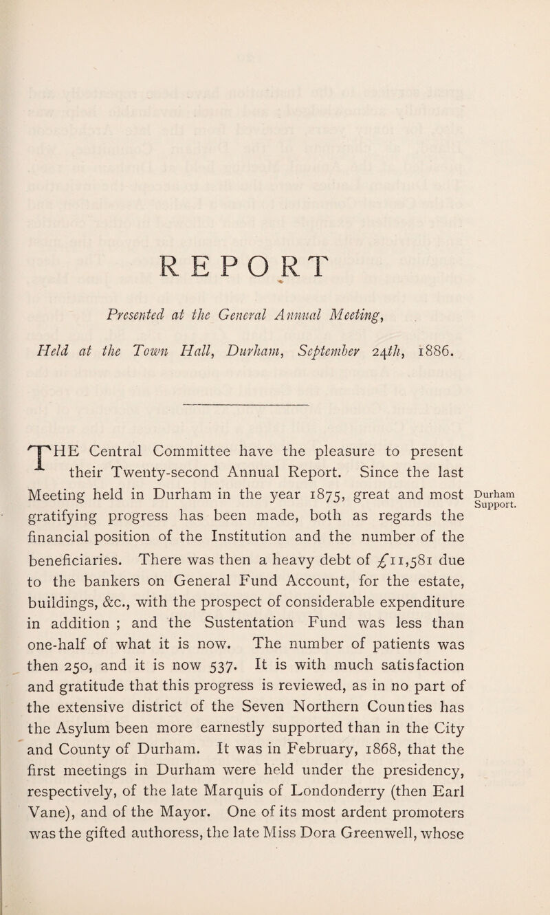 REPORT Presented at the General Annual Meeting, Held at the Town Hall, Durham, September 24tf/f, 1886. 'PHE Central Committee have the pleasure to present their Twenty-second Annual Report. Since the last Meeting held in Durham in the year 1875, great and most gratifying progress has been made, both as regards the financial position of the Institution and the number of the beneficiaries. There was then a heavy debt of 1,581 due to the bankers on General Fund Account, for the estate, buildings, &c., with the prospect of considerable expenditure in addition ; and the Sustentation Fund was less than one-half of what it is now. The number of patients was then 250, and it is now 537. It is with much satisfaction and gratitude that this progress is reviewed, as in no part of the extensive district of the Seven Northern Counties has the Asylum been more earnestly supported than in the City and County of Durham. It was in February, 1868, that the first meetings in Durham were held under the presidency, respectively, of the late Marquis of Londonderry (then Earl Vane), and of the Mayor. One of its most ardent promoters was the gifted authoress, the late Miss Dora Greenwell, whose Durham Support.