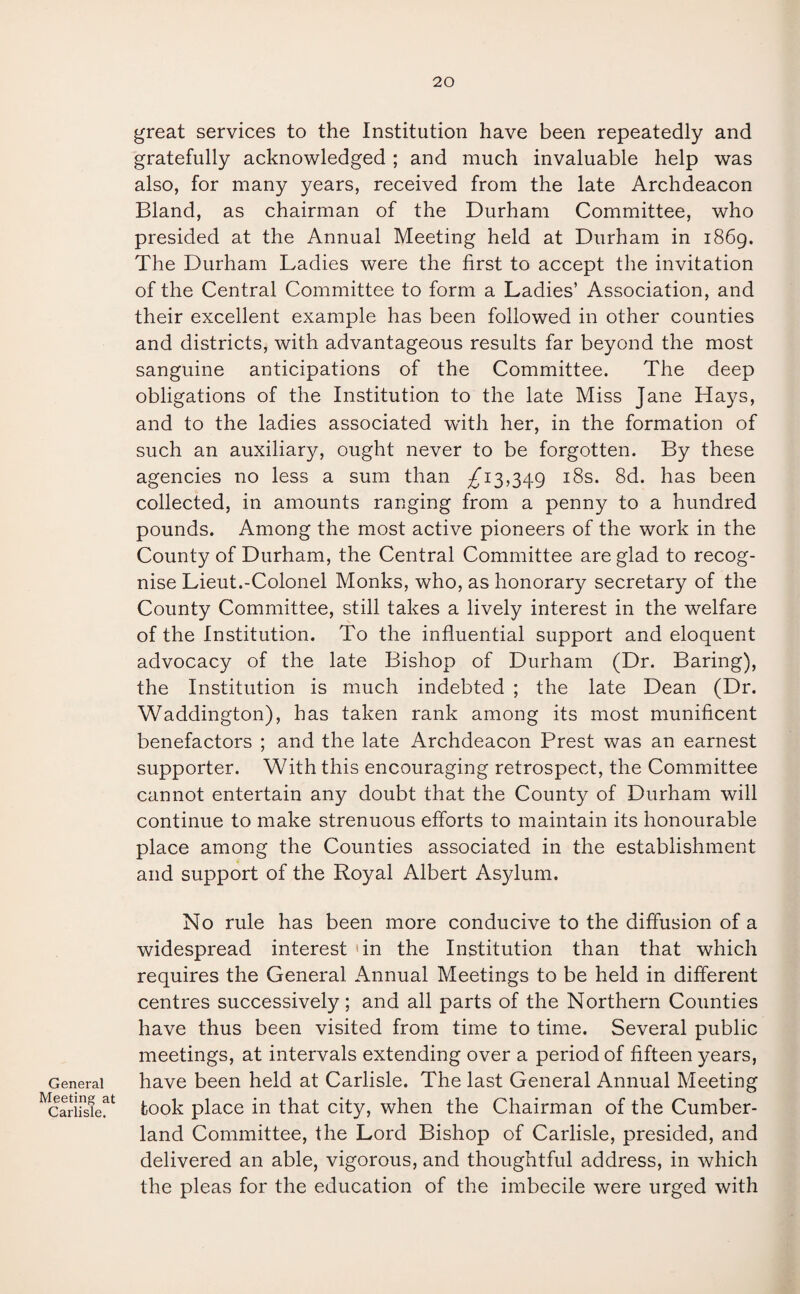 General Meeting at Carlisle. great services to the Institution have been repeatedly and gratefully acknowledged ; and much invaluable help was also, for many years, received from the late Archdeacon Bland, as chairman of the Durham Committee, who presided at the Annual Meeting held at Durham in 1869. The Durham Ladies were the first to accept the invitation of the Central Committee to form a Ladies’ Association, and their excellent example has been followed in other counties and districts, with advantageous results far beyond the most sanguine anticipations of the Committee. The deep obligations of the Institution to the late Miss Jane Hays, and to the ladies associated with her, in the formation of such an auxiliary, ought never to be forgotten. By these agencies no less a sum than ^13,349 18s. 8d. has been collected, in amounts ranging from a penny to a hundred pounds. Among the most active pioneers of the work in the County of Durham, the Central Committee are glad to recog¬ nise Lieut.-Colonel Monks, who, as honorary secretary of the County Committee, still takes a lively interest in the welfare of the Institution. To the influential support and eloquent advocacy of the late Bishop of Durham (Dr. Baring), the Institution is much indebted ; the late Dean (Dr. Waddington), has taken rank among its most munificent benefactors ; and the late Archdeacon Prest was an earnest supporter. With this encouraging retrospect, the Committee cannot entertain any doubt that the County of Durham will continue to make strenuous efforts to maintain its honourable place among the Counties associated in the establishment and support of the Royal Albert Asylum. No rule has been more conducive to the diffusion of a widespread interest 'in the Institution than that which requires the General Annual Meetings to be held in different centres successively; and all parts of the Northern Counties have thus been visited from time to time. Several public meetings, at intervals extending over a period of fifteen years, have been held at Carlisle. The last General Annual Meeting took place in that city, when the Chairman of the Cumber¬ land Committee, the Lord Bishop of Carlisle, presided, and delivered an able, vigorous, and thoughtful address, in which the pleas for the education of the imbecile were urged with