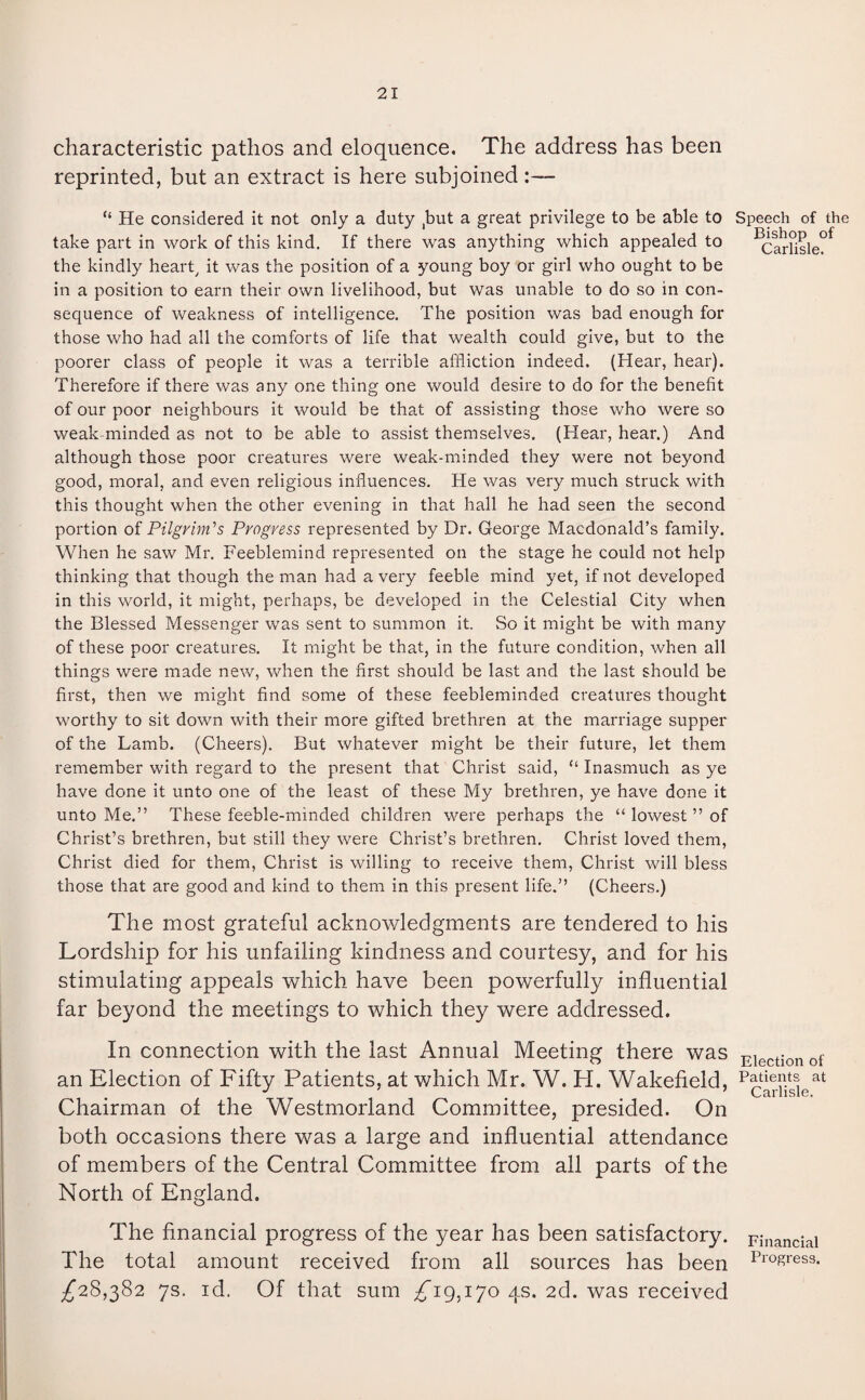 characteristic pathos and eloquence. The address has been reprinted, but an extract is here subjoined “ He considered it not only a duty ,but a great privilege to be able to take part in work of this kind. If there was anything which appealed to the kindly heart, it was the position of a young boy or girl who ought to be in a position to earn their own livelihood, but was unable to do so in con¬ sequence of weakness of intelligence. The position was bad enough for those who had all the comforts of life that wealth could give, but to the poorer class of people it was a terrible affliction indeed. (Hear, hear). Therefore if there was any one thing one would desire to do for the benefit of our poor neighbours it would be that of assisting those who were so weak-minded as not to be able to assist themselves. (Hear, hear.) And although those poor creatures were weak-minded they were not beyond good, moral, and even religious influences. He was very much struck with this thought when the other evening in that hall he had seen the second portion of Pilgrim's Progress represented by Dr. George Macdonald’s family. When he saw Mr. Feeblemind represented on the stage he could not help thinking that though the man had a very feeble mind yet, if not developed in this world, it might, perhaps, be developed in the Celestial City when the Blessed Messenger was sent to summon it. So it might be with many of these poor creatures. It might be that, in the future condition, when all things were made new, when the first should be last and the last should be first, then we might find some of these feebleminded creatures thought worthy to sit down with their more gifted brethren at the marriage supper of the Lamb. (Cheers). But whatever might be their future, let them remember with regard to the present that Christ said, “ Inasmuch as ye have done it unto one of the least of these My brethren, ye have done it unto Me.” These feeble-minded children were perhaps the “ lowest ” of Christ’s brethren, but still they were Christ’s brethren. Christ loved them, Christ died for them, Christ is willing to receive them, Christ will bless those that are good and kind to them in this present life.” (Cheers.) The most grateful acknowledgments are tendered to his Lordship for his unfailing kindness and courtesy, and for his stimulating appeals which have been powerfully influential far beyond the meetings to which they were addressed. In connection with the last Annual Meeting there was an Election of Fifty Patients, at which Mr. W. H. Wakefield, Chairman of the Westmorland Committee, presided. On both occasions there was a large and influential attendance of members of the Central Committee from all parts of the North of England. The financial progress of the year has been satisfactory. The total amount received from all sources has been ^28,382 7s. id. Of that sum ^19,170 4s. 2d. was received Speech of the Bishop of Carlisle. Election of Patients at Carlisle. Financial Progress.