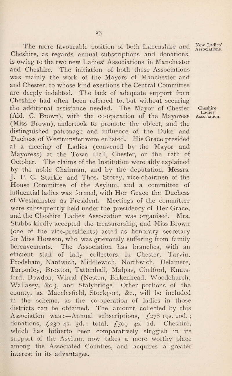 The more favourable position of both Lancashire and Cheshire, as regards annual subscriptions and donations, is owing to the two new Ladies’ Associations in Manchester and Cheshire. The initiation of both these Associations was mainly the work of the Mayors of Manchester and and Chester, to whose kind exertions the Central Committee are deeply indebted. The lack of adequate support from Cheshire had often been referred to, but without securing the additional assistance needed. The Mayor of Chester (Aid. C. Brown), with the co-operation of the Mayoress (Miss Brown), undertook to promote the object, and the distinguished patronage and influence of the Duke and Duchess of Westminster were enlisted. His Grace presided at a meeting of Ladies (convened by the Mayor and Mayoress) at the Town Hall, Chester, on the 12th of October. The claims of the Institution were ably explained by the noble Chairman, and by the deputation, Messrs. J. P. C. Starkie and Thos. Storey, vice-chairmen of the House Committee of the Asylum, and a committee of influential ladies was formed, with Her Grace the Duchess of Westminster as President. Meetings of the committee were subsequently held under the presidency of Her Grace, and the Cheshire Ladies’ Association wTas organised. Mrs. Stubbs kindly accepted the treasurership, and Miss Brown (one of the vice-presidents) acted as honorary secretary for Miss Howson, who was grievously suffering from family bereavements. The Association has branches, with an efficient staff of lady collectors, in Chester, Tarvin, Frodsham, Nantwich, Middlewich, Northwich, Delamere, Tarporley, Broxton, Tattenhall, Malpas, Chelford, Knuts- ford, Bowdon, Wirral (Neston, Birkenhead, Woodchurch, Wallasey, &c.), and Stalybridge. Other portions of the county, as Macclesfield, Stockport, &c., will be included in the scheme, as the co-operation of ladies in those districts can be obtained. The amount collected by this Association was :—Annual subscriptions, ^278 19s. iod. ; donations, ^230 4s. 3d. : total, £s°9 4s* I(T Cheshire, which has hitherto been comparatively sluggish in its support of the Asylum, now takes a more worthy place among the Associated Counties, and acquires a greater interest in its advantages. New Ladies’ Associations. Cheshire Ladies’ Association.