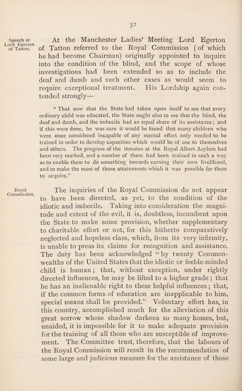 Speech ot At the Manchester Ladies’ Meeting Lord Egerton Lo0fdTafton.011 of Tatton referred to the Royal Commission (of which he had become Chairman) originally appointed to inquire into the condition of the blind, and the scope of whose investigations had been extended so as to include the deaf and dumb and such other cases as would seem to require exceptional treatment. His Lordship again con¬ tended strongly— “ That now that the State had taken upon itself to see that every ordinary child was educated, the State ought also to see that the blind, the deaf and dumb, and the imbecile had an equal share of its assistance; and if this were done, he was sure it would be found that many children who were once considered incapable of any mental effort only needed to be trained in order to develop capacities which would be of use to themselves and others. The progress of the inmates at the Royal Albert Asylum had been very marked, and a number of them had been trained in such a way as to enable them to do something towards earning their own livelihood, and to make the most of those attainments which it was possible for them to acquire.” Royal. The inquiries of the Royal Commission do not appear to have been directed, as yet, to the condition of the idiotic and imbecile. Taking into consideration the magni¬ tude and extent of the evil, it is, doubtless, incumbent upon the State to make some provision, whether supplementary to charitable effort or not, for this hitherto comparatively neglected and hopeless class, which, from its very infirmity, is unable to press its claims for recognition and assistance. The duty has been acknowledged “ by twenty Common¬ wealths of the United States that the idiotic or feeble-minded child is human ; that, without exception, under rightly directed influences, he may be lifted to a higher grade ; that he has an inalienable right to these helpful influences ; that, if the common forms of education are inapplicable to him, special means shall be provided.” Voluntary effort has, in this country, accomplished much for the alleviation of this great sorrow whose shadow darkens so many homes, but, unaided, it is impossible for it to make adequate provision for the training of all those who are susceptible of improve¬ ment. The Committee trust, therefore, that the labours of the Royal Commission will result in the recommendation of some large and judicious measure for the assistance of those