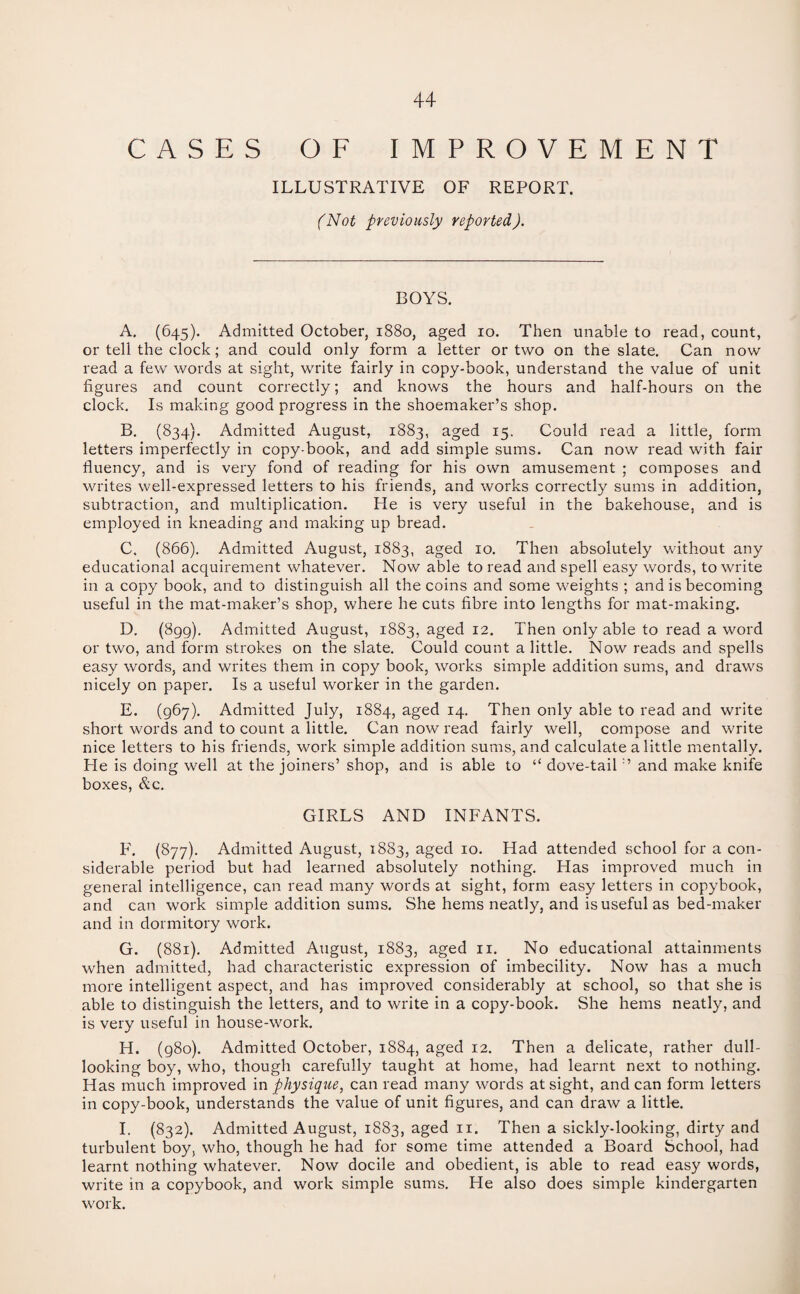 CASES OF IMPROVEMENT ILLUSTRATIVE OF REPORT. (Not previously reported). BOYS. A. (645). Admitted October, 1880, aged 10. Then unable to read, count, or tell the clock; and could only form a letter or two on the slate. Can now read a few words at sight, write fairly in copy-book, understand the value of unit figures and count correctly; and knows the hours and half-hours on the clock. Is making good progress in the shoemaker’s shop. B. (834). Admitted August, 1883, aged 15. Could read a little, form letters imperfectly in copy-book, and add simple sums. Can now read with fair fluency, and is very fond of reading for his own amusement ; composes and writes well-expressed letters to his friends, and works correctly sums in addition, subtraction, and multiplication. He is very useful in the bakehouse, and is employed in kneading and making up bread. C. (866). Admitted August, 1883, aged 10. Then absolutely without any educational acquirement whatever. Now able to read and spell easy words, to write in a copy book, and to distinguish all the coins and some weights ; and is becoming useful in the mat-maker’s shop, where he cuts fibre into lengths for mat-making. D. (899). Admitted August, 1883, aged 12. Then only able to read a word or two, and form strokes on the slate. Could count a little. Now reads and spells easy words, and writes them in copy book, works simple addition sums, and draws nicely on paper. Is a useful worker in the garden. E. (967). Admitted July, 1884, aged 14. Then only able to read and write short words and to count a little. Can now read fairly well, compose and write nice letters to his friends, work simple addition sums, and calculate a little mentally. He is doing well at the joiners’ shop, and is able to “ dove-tail:’ and make knife boxes, &c. GIRLS AND INFANTS. F. (877). Admitted August, 1883, aged 10. Had attended school for a con¬ siderable period but had learned absolutely nothing. Has improved much in general intelligence, can read many words at sight, form easy letters in copybook, and can work simple addition sums. She hems neatly, and is useful as bed-maker and in dormitory work. G. (881). Admitted August, 1883, aged 11. No educational attainments when admitted, had characteristic expression of imbecility. Now has a much more intelligent aspect, and has improved considerably at school, so that she is able to distinguish the letters, and to write in a copy-book. She hems neatly, and is very useful in house-work. H. (980). Admitted October, 1884, aged 12. Then a delicate, rather dull- looking boy, who, though carefully taught at home, had learnt next to nothing. Has much improved in physique, can read many words at sight, and can form letters in copy-book, understands the value of unit figures, and can draw a little. I. (832). Admitted August, 1883, aged 11. Then a sickly-looking, dirty and turbulent boy, who, though he had for some time attended a Board School, had learnt nothing whatever. Now docile and obedient, is able to read easy words, write in a copybook, and work simple sums. He also does simple kindergarten work.