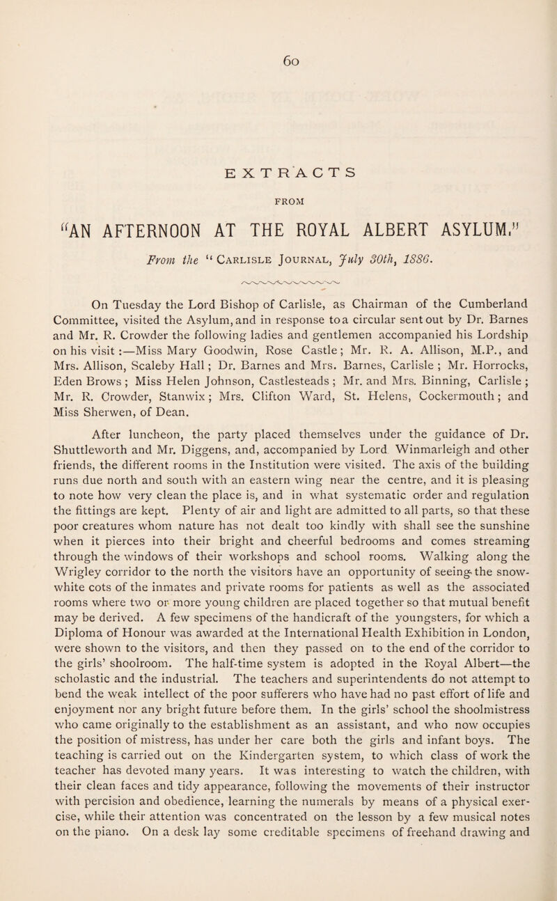 EXTRACTS FROM “AN AFTERNOON AT THE ROYAL ALBERT ASYLUM,” From the “ Carlisle Journal, July 30tli, 1886. On Tuesday the Lord Bishop of Carlisle, as Chairman of the Cumberland Committee, visited the Asylum, and in response to a circular sent out by Dr. Barnes and Mr. R. Crowder the following ladies and gentlemen accompanied his Lordship on his visit :—Miss Mary Goodwin, Rose Castle; Mr. R. A. Allison, M.P., and Mrs. Allison, Scaleby Hall; Dr. Barnes and Mrs. Barnes, Carlisle ; Mr. Horrocks, Eden Brows ; Miss Helen Johnson, Castlesteads ; Mr. and Mrs. Binning, Carlisle ; Mr. R. Crowder, Stanwix; Mrs. Clifton Ward, St. Helens, Cockermouth; and Miss Sherwen, of Dean. After luncheon, the party placed themselves under the guidance of Dr. Shuttleworth and Mr. Diggens, and, accompanied by Lord Winmarleigh and other friends, the different rooms in the Institution were visited. The axis of the building runs due north and south with an eastern wing near the centre, and it is pleasing to note how very clean the place is, and in what systematic order and regulation the fittings are kept. Plenty of air and light are admitted to all parts, so that these poor creatures whom nature has not dealt too kindly with shall see the sunshine when it pierces into their bright and cheerful bedrooms and comes streaming through the windows of their workshops and school rooms. Walking along the Wrigley corridor to the north the visitors have an opportunity of seeingAhe snow- white cots of the inmates and private rooms for patients as well as the associated rooms where two or more young children are placed together so that mutual benefit may be derived. A few specimens of the handicraft of the youngsters, for which a Diploma of Honour was awarded at the International Health Exhibition in London, were shown to the visitors, and then they passed on to the end of the corridor to the girls’ shoolroom. The half-time system is adopted in the Royal Albert—the scholastic and the industrial. The teachers and superintendents do not attempt to bend the weak intellect of the poor sufferers who have had no past effort of life and enjoyment nor any bright future before them. In the girls’ school the shoolmistress who came originally to the establishment as an assistant, and who now occupies the position of mistress, has under her care both the girls and infant boys. The teaching is carried out on the Kindergarten system, to which class of work the teacher has devoted many years. It was interesting to watch the children, with their clean faces and tidy appearance, following the movements of their instructor with percision and obedience, learning the numerals by means of a physical exer¬ cise, while their attention was concentrated on the lesson by a few musical notes on the piano. On a desk lay some creditable specimens of freehand drawing and