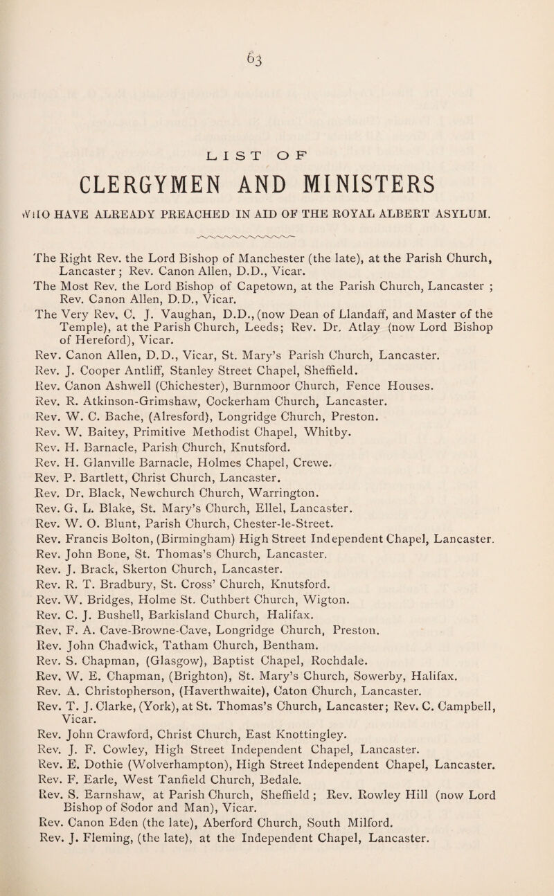 ^3 LIST OF CLERGYMEN AND MINISTERS vViLO HAVE ALREADY PREACHED IN AID OF THE ROYAL ALBERT ASYLUM. The Right Rev. the Lord Bishop of Manchester (the late), at the Parish Church, Lancaster; Rev. Canon Allen, D.D., Vicar. The Most Rev. the Lord Bishop of Capetown, at the Parish Church, Lancaster ; Rev. Canon Allen, D.D., Vicar. The Very Rev, C. J. Vaughan, D.D., (now Dean of Llandaff, and Master of the Temple), at the Parish Church, Leeds; Rev. Dr. Atlay (now Lord Bishop of Hereford), Vicar. Rev. Canon Allen, D.D., Vicar, St. Mary’s Parish Church, Lancaster. Rev. J. Cooper Antliff, Stanley Street Chapel, Sheffield. Rev. Canon Ashwell (Chichester), Burnmoor Church, Fence Houses. Rev. R. Atkinson-Grimshaw, Cockerham Church, Lancaster. Rev. W. C. Bache, (Alresford), Longridge Church, Preston. Rev. W. Baitey, Primitive Methodist Chapel, Whitby. Rev. H. Barnacle, Parish Church, Knutsford. Rev. H. Glanville Barnacle, Holmes Chapel, Crewe. Rev. P. Bartlett, Christ Church, Lancaster. Rev. Dr. Black, Newchurch Church, Warrington. Rev. G, L. Blake, St. Mary’s Church, Ellel, Lancaster. Rev. W. O. Blunt, Parish Church, Chester-le-Street. Rev. Francis Bolton, (Birmingham) High Street Independent Chapel, Lancaster. Rev. John Bone, St. Thomas’s Church, Lancaster, Rev. J. Brack, Skerton Church, Lancaster. Rev. R. T. Bradbury, St. Cross’ Church, Knutsford. Rev. W. Bridges, Holme St. Cuthbert Church, Wigton. Rev. C. J. Bushell, Barkisland Church, Halifax. Rev, F. A. Cave-Browne-Cave, Longridge Church, Preston. Rev. John Chadwick, Tatham Church, Bentham. Rev. S. Chapman, (Glasgow), Baptist Chapel, Rochdale. Rev, W. E. Chapman, (Brighton), St. Mary’s Church, Sowerby, Halifax. Rev. A. Christopherson, (Haverthwaite), Caton Church, Lancaster. Rev. T. J. Clarke, (York), at St. Thomas’s Church, Lancaster; Rev. C. Campbell, Vicar. Rev. John Crawford, Christ Church, East Knottingley. Rev. J. F. Cowley, High Street Independent Chapel, Lancaster. Rev. E. Dothie (Wolverhampton), High Street Independent Chapel, Lancaster. Rev. F. Earle, West Tanfield Church, Bedale. Rev. S. Earnshaw, at Parish Church, Sheffield ; Rev. Rowley Hill (now Lord Bishop of Sodor and Man), Vicar. Rev. Canon Eden (the late), Aberford Church, South Milford. Rev. J. Fleming, (the late), at the Independent Chapel, Lancaster.