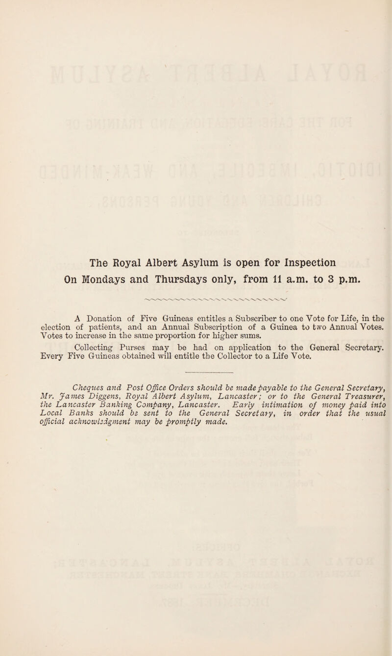 The Royal Albert Asylum is open for Inspection On Mondays and Thursdays only, from 11 a.m. to 3 p.m. A Donation of Five Guineas entitles a Subscriber to one Vote for Life, in the election of patients, and an Annual Subscription of a Guinea to tvo Annual Votes. Votes to increase in the same proportion for higher sums. Collecting Purses may be had on application to the General Secretary. Every Five Guineas obtained will entitle the Collector to a Life Vote. Cheques and Post Office Orders should be made payable to the General Secretary, Mr. James Diggens, Royal Albert Asylum, Lancaster; or to the General Treasurer, the Lancaster Banking Company, Lancaster. Early intimation of money paid into Local Banks should be sent to the General Secretary, in order that the usual official acknowledgment may be promptly made.