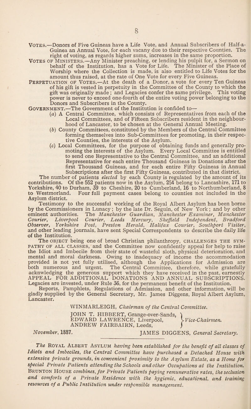 Votes.—Donors of Five Guineas have a Life Vote, and Annual Subscribers of Half-a- Guinea an Annual Vote, for each vacany due to their respective Counties. The right of voting, as regards higher sums, increases in the same proportion. Votes of Ministers.—Any Minister preaching, or lending his pulpit for, a Sermon on behalf of the Institution, has a Vote for Life. The Minister of the Place of Worship where the Collection is made, is also entitled to Life Votes for the amount thus raised, at the rate of One Vote for every Five Guineas. Perpetuation of Votes.—At the death of a Donor, a vote for every Ten Guineas of his gift is vested in perpetuity in the Committee of the County to which the gift was originally made ; and Legacies confer the same privilege. This voting power is never to exceed one-fourth of the entire voting power belonging to the Donors and Subscribers in the County. Government.—The Government of the Institution is confided to— (a) A Central Committee, which consists of Representatives from each of the Local Committees, and of Fifteen Subscribers resident in the neighbour¬ hood of Lancaster, to be chosen at the General Annual Meeting. (b) County Committees, constituted by the Members of the Central Committee forming themselves into Sub-Committees for promoting, in their respec¬ tive Counties, the interests of the Asylum. (c) Local Committees, for the purpose of obtaining funds and generally pro¬ moting the interests of the Asylum. Every Local Committee is entitled to send one Representative to the Central Committee, and an additional Representative for each entire Thousand Guineas in Donations after the first Thousand Guineas, and for each entire Fifty Guineas in Annual Subscriptions after the first Fifty Guineas, contributed in that district. The number of patients elected by each County is regulated by the amount of its contributions. Of the 552 patients now in the Asylum, 254 belong to Lancashire, 171 to Yorkshire, 40 to Durham, 39 to Cheshire, 20 to Cumberland, 16 to Northumberland, 8 to Westmorland. Four full payment cases belong to counties not included in the Asylum district. Testimony to the successful working of the Royal Albert Asylum has been borne by the Commissioners in Lunacy ; by the late Dr. Seguin, of New York ; and by other eminent authorities. The Manchester Guardian, Manchester Examiner, Manchester Courier, Liverpool Courier, Leeds Mercury, Sheffield Independent, Bradford Observer, Yorkshire Post, Preston Herald, Halifax Courier, Southport Visiter, and other leading journals, have sent Special Correspondents to describe the daily life of the Institution. The object being one of broad Christian philanthropy, challenges the sym¬ pathy of ALL CLASSES, and the Committee now confidently appeal for help to raise the Idiot and Imbecile from their state of wasteful sloth, physical deterioration, and mental and moral darkness. Owing to inadequacy of income the accommodation provided is not yet fully utilised, although the Applications for Admission are both numerous and urgent. The Central Committee, therefore, while gratefully acknwledging the generous support which they have received in the past, earnestly APPEAL FOR ADDITIONAL DONATIONS AND ANNUAL SUBSCRIPTIONS. Legacies are invested, under Rule 36, for the permanent benefit of the Institution. Reports, Pamphlets, Regulations of Admission, and other information, will be gladly supplied by the General Secretary, Mr. James Diggens, Royal Albert Asylum, Lancaster. WINMARLEIGH, Chairman of the Central Committee. JOHN T. HIBBERT, Grange-over-Sands, J EDWARD LAWRENCE, Liverpool, > Vice-Chairmen. ANDREW FAIRBAIRN, Leeds, j November, 1887. JAMES DIGGENS, General Secretary. The Royal Albert Asylum having been established for the benefit of all classes of Idiots and Imbeciles, the Central Committee have purchased a Detached House with extensive private grounds, in convenient proximity to the Asylum Estate, as a Home for special Private Patients attending the Schools and other Occupations at the Institution. Brunton House combines, for Private Patients paying remunerative rates, the seclusion and comforts of a Private Residence with the hygienic, educational, and training resources of a Public Institution under responsible management.