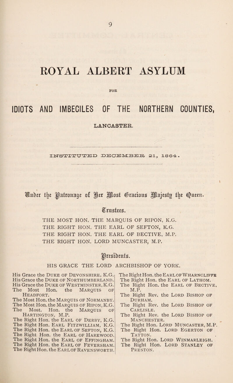 ROYAL ALBERT ASYLUM FOR IDIOTS AND IMBECILES OF THE NORTHERN COUNTIES, LANCASTER. IlxTSTITUTED DECEMBER, 21, 1864 . % patronage of fur lltosi ^radoag Jlajestg II\)t THE MOST HON. THE MARQUIS OF RIPON, K.G. THE RIGHT HON. THE EARL OF SEFTON, K.G. THE RIGHT HON. THE EARL OF BECTIVE, M.P. THE RIGHT HON. LORD MUNCASTER, M.P. |)rmfreiti8. HIS GRACE THE LORD ARCHBISHOP OF YORK. His Grace the Duke of Devonshire, K.G. His Grace the Duke of Northumberland. His Grace the Duke of Westminster, K.G. The Most Hon. the Marquis of Headfort. The Most Hon. the Marquis of Normanby. The Most Hon. the Marquis of Ripon, K.G. The Most. Hon. the Marquis of Hartington, M.P. The Right Hon. the Earl of Derby, K.G. The Right Hon. Earl Fitzwilliam, K.G. The Right Hon. the Earl of Sefton, K.G. The Right Hon. the Earl of Harewood. The Right Hon. the Earl of Effingham. The Right Hon. the Earl of Feversham. The Right Hon. the EarlofRavensworth. The Right Hon. the EarlofWharncliffe The Right Hon. the Earl of Lathom. The Right Hon. the Earl of Bective, M.P. The Right Rev. the Lord Bishop of Durham. The Right Rev. the Lord Bishop of Carlisle. The Right Rev. the Lord Bishop of Manchester. The Right Hon. Lord Muncaster, M.P. The Right Hon. Lord Egerton of Tatton. The Right Hon. Lord Winmarleigh. The Right Hon. Lord Stanley of Preston.