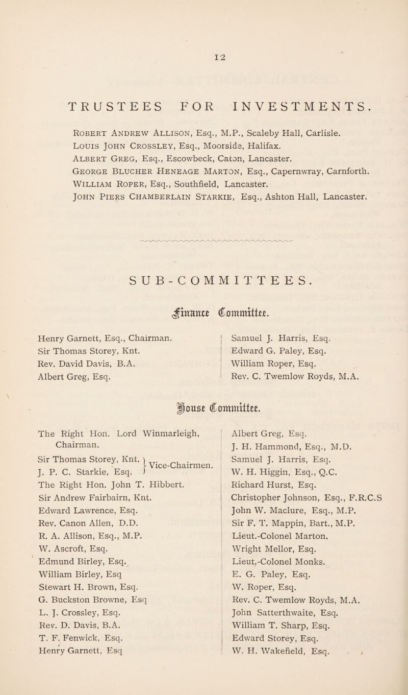 TRUSTEES FOR INVESTMENTS. Robert Andrew Allison, Esq., M.P., Scaleby Hall, Carlisle. Louis John Crossley, Esq., Moorside, Halifax. Albert Greg, Esq., Escowbeck, Caton, Lancaster. George Blucher Heneage Marton, Esq., Capernwray, Carnforth. William Roper, Esq., Southfield, Lancaster. John Piers Chamberlain Starkie, Esq., Ashton Hall, Lancaster. SUB-COMMITTEES. JEtante CommittM. Henry Garnett, Esq., Chairman. Sir Thomas Storey, Knt. Rev. David Davis, B.A. Albert Greg, Esq. j Samuel J. Harris, Esq. Edward G. Paley, Esq. William Roper, Esq. Rev. C. Twemlow Royds, M.A. onsje €mmthz. The Right Hon. Lord Winmarleigh, Chairman. i Vice-Chairmen. Sir Thomas Storey, Knt. J. P. C. Starkie, Esq. The Right Hon. John T. Hibbert. Sir Andrew Fairbairn, Knt. Edward Lawrence, Esq. Rev. Canon Allen, D.D. R. A. Allison, Esq., M.P. W. Ascroft, Esq. Edmund Birley, Esq. William Birley, Esq Stewart H. Brown, Esq. G. Buckston Browne, Esq L. J. Crossley, Esq. Rev. D. Davis, B.A. T. F. Fenwick, Esq. Henry Garnett, Esq Albert Greg, Esq. J. H. Hammond, Esq., M.D, Samuel J. Harris, Esq. W. H. Higgin, Esq., Q.C. Richard Hurst, Esq. Christopher Johnson, Esq., F.R.C.S John W. Maclure, Esq., M.P. Sir F. T. Mappin, Bart., M.P. Lieut.-Colonel Marton. Wright Mellor, Esq. Lieut.-Colonel Monks. E. G. Paley, Esq. W. Roper, Esq. Rev. C. Twemlow Royds, M.A. John Satterthwaite, Esq. William T. Sharp, Esq. Edward Storey, Esq. W. H. Wakefield, Esq.