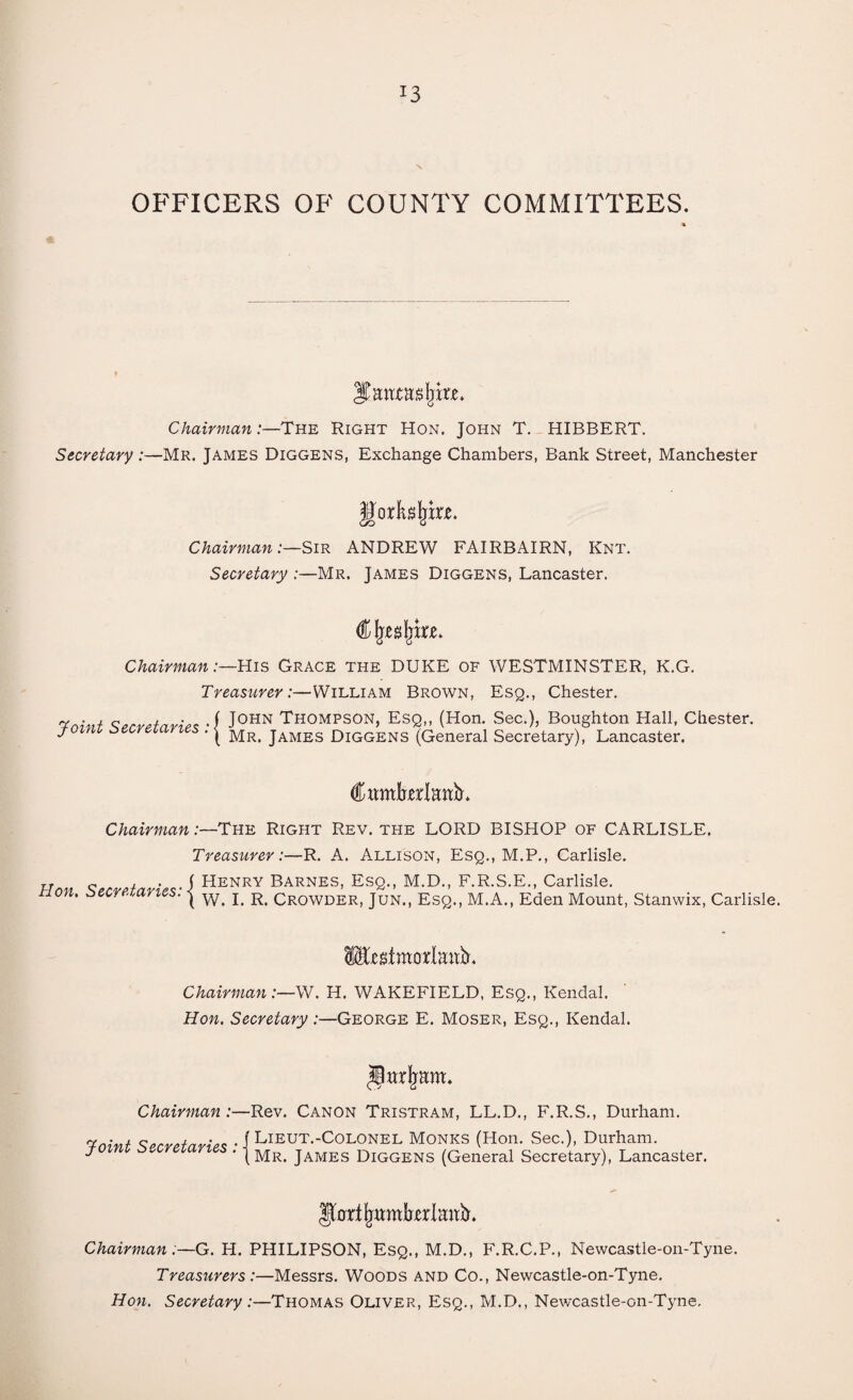 OFFICERS OF COUNTY COMMITTEES. Santas jjixe. Chairman:—The Right Hon. John T. HIBBERT. Secretary :—Mr. James Diggens, Exchange Chambers, Bank Street, Manchester gorkljke. Chairman:—Sir ANDREW FAIRBAIRN, Knt. Secretary :—Mr. James Diggens, Lancaster. Chairman:—His Grace the DUKE of WESTMINSTER, K.G. Treasurer:—William Brown, Esq., Chester. Vnivt Secretaries -f J0HN Thompson, Esq,, (Hon. Sec.), Boughton Hall, Chester. yomi secretaries . j Mr> james Diggens (General Secretary), Lancaster. Citmkrlanb. Chairman:—The Right Rev. the LORD BISHOP of CARLISLE. Treasurer:—R. A. Allison, Esq., M.P., Carlisle. Hon Secretaries-1 Henry Barnes, Esq., M.D., F.R.S.E., Carlisle. non. secretaries. | w. j R Cr0WDER) jUNt) esq., M.A., Eden Mount, Stanwix, Carlisle. iEegtmotlaitfr. Chairman:—W. H. WAKEFIELD, Esq., Kendal. Hon. Secretary :—George E. Moser, Esq., Kendal. Jlttrfmm. Chairman:—Rev. Canon Tristram, LL.D., F.R.S., Durham. Toint Secretaries • i Lieut.-Colonel Monks (Hon. Sec.), Durham. J ' (Mr. James Diggens (General Secretary), Lancaster. IfarifjttmbrlmtiL Chairman:—G. H. PHILIPSON, Esq., M.D., F.R.C.P., Newcastle-on-Tyne. Treasurers:—Messrs. Woods and Co., Newcastle-on-Tyne. Hon. Secretary:—Thomas Oliver, Esq., M.D., Newcastle-on-Tyne.