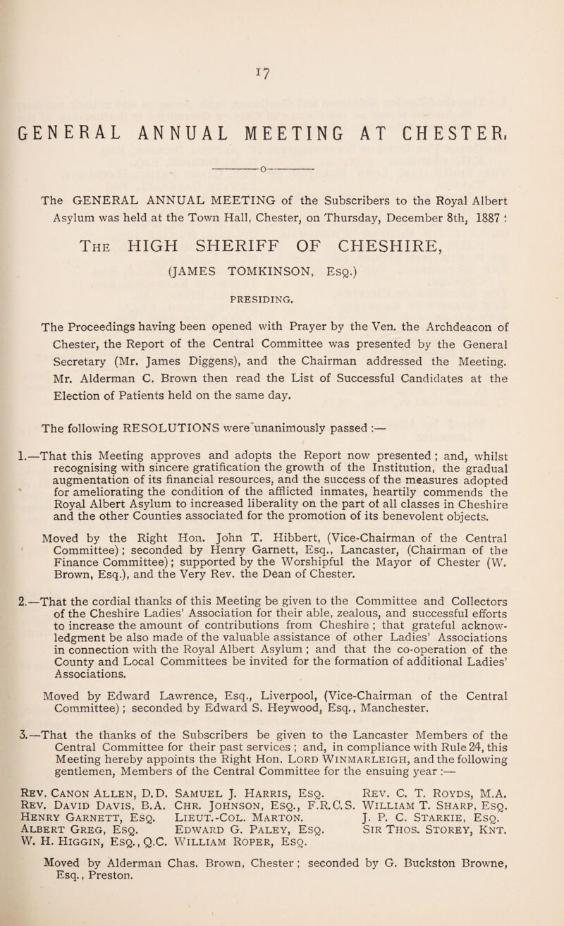 GENERAL ANNUAL MEETING AT CHESTER, -O- The GENERAL ANNUAL MEETING of the Subscribers to the Royal Albert Asylum was held at the Town Hall, Chester, on Thursday, December 8th, 1887 : The HIGH SHERIFF OF CHESHIRE, (JAMES TOMKINSON, Esq.) PRESIDING. The Proceedings having been opened with Prayer by the Ven. the Archdeacon of Chester, the Report of the Central Committee was presented by the General Secretary (Mr. James Diggens), and the Chairman addressed the Meeting. Mr. Alderman C. Brown then read the List of Successful Candidates at the Election of Patients held on the same day. The following RESOLUTIONS were'unanimously passed :— 1. —That this Meeting approves and adopts the Report now presented ; and, whilst recognising with sincere gratification the growth of the Institution, the gradual augmentation of its financial resources, and the success of the measures adopted for ameliorating the condition of the afflicted inmates, heartily commends the Royal Albert Asylum to increased liberality on the part ot all classes in Cheshire and the other Counties associated for the promotion of its benevolent objects. Moved by the Right Hon. John T. Hibbert, (Vice-Chairman of the Central Committee); seconded by Henry Garnett, Esq., Lancaster, (Chairman of the Finance Committee); supported by the Worshipful the Mayor of Chester (W. Brown, Esq.), and the Very Rev. the Dean of Chester. 2. —That the cordial thanks of this Meeting be given to the Committee and Collectors of the Cheshire Ladies’ Association for their able, zealous, and successful efforts to increase the amount of contributions from Cheshire ; that grateful acknow¬ ledgment be also made of the valuable assistance of other Ladies’ Associations in connection with the Royal Albert Asylum ; and that the co-operation of the County and Local Committees be invited for the formation of additional Ladies’ Associations. Moved by Edward Lawrence, Esq., Liverpool, (Vice-Chairman of the Central Committee); seconded by Edward S. Heywood, Esq., Manchester. 3. —That the thanks of the Subscribers be given to the Lancaster Members of the Central Committee for their past services ; and, in compliance with Rule 24, this Meeting hereby appoints the Right Hon. Lord Winmarleigh, and the following gentlemen, Members of the Central Committee for the ensuing year :— Rev. Canon Allen, D. D. Samuel J. Harris, Esq. Rev. C. T. Royds, M.A. Rev. David Davis, B.A. Chr. Johnson, Esq., F.R.C.S. William T. Sharp, Esq. Henry Garnett, Esq. Lieut.-Col. Marton. J. P. C. Starkie, Esq. Albert Greg, Esq. Edward G. Paley, Esq. Sir Thos. Storey, Knt. W. H. Higgin, Esq. , Q.C. William Roper, Esq. Moved by Alderman Chas. Brown, Chester ; seconded by G. Buckston Browne, Esq., Preston.