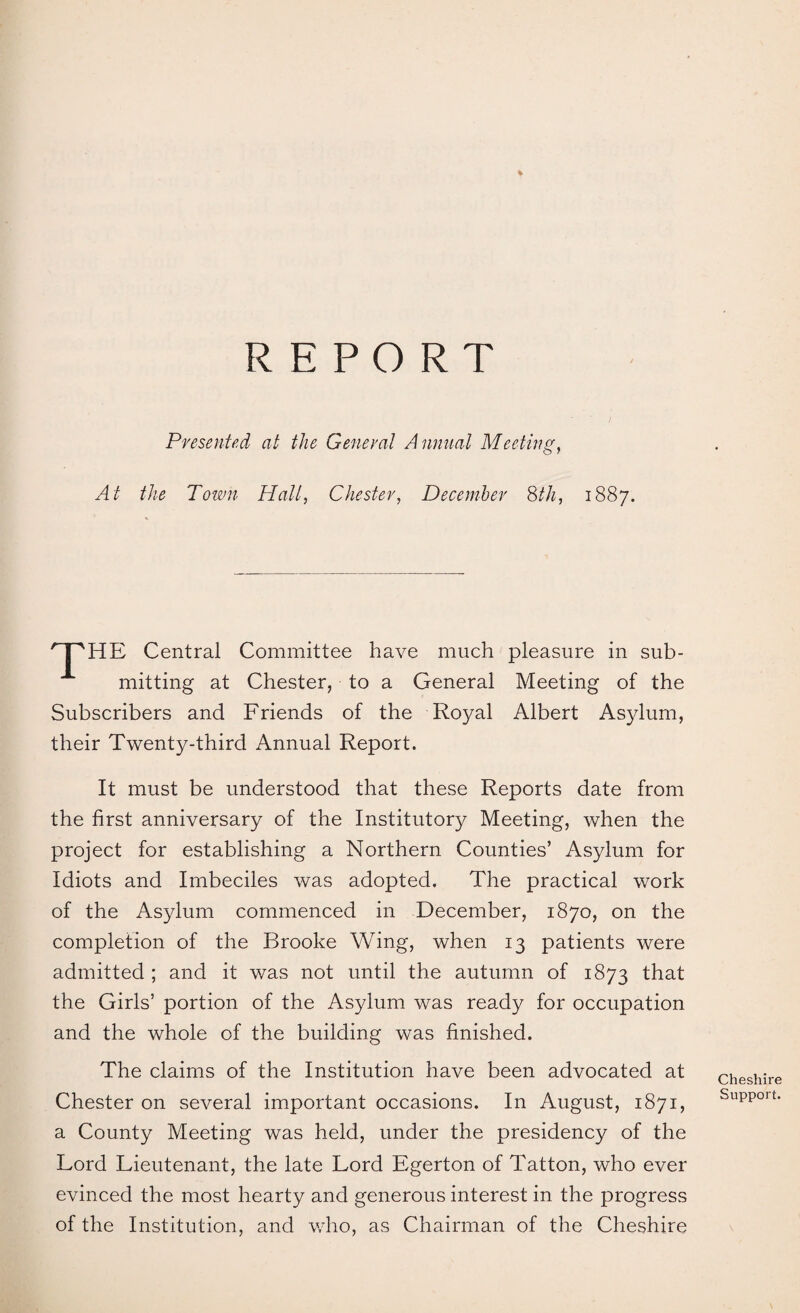 4 REPORT Presented at the General Annual Meeting, At the Town Hall, Chester, December 8th, 1887. nPHE Central Committee have much pleasure in sub¬ mitting at Chester, to a General Meeting of the Subscribers and Friends of the Royal Albert Asylum, their Twenty-third Annual Report. It must be understood that these Reports date from the first anniversary of the Institutory Meeting, when the project for establishing a Northern Counties’ Asylum for Idiots and Imbeciles was adopted. The practical work of the Asylum commenced in December, 1870, on the completion of the Brooke Wing, when 13 patients were admitted ; and it was not until the autumn of 1873 that the Girls’ portion of the Asylum was ready for occupation and the whole of the building was finished. The claims of the Institution have been advocated at Chester on several important occasions. In August, 1871, a County Meeting was held, under the presidency of the Lord Lieutenant, the late Lord Egerton of Tatton, who ever evinced the most hearty and generous interest in the progress of the Institution, and who, as Chairman of the Cheshire Cheshire Support.