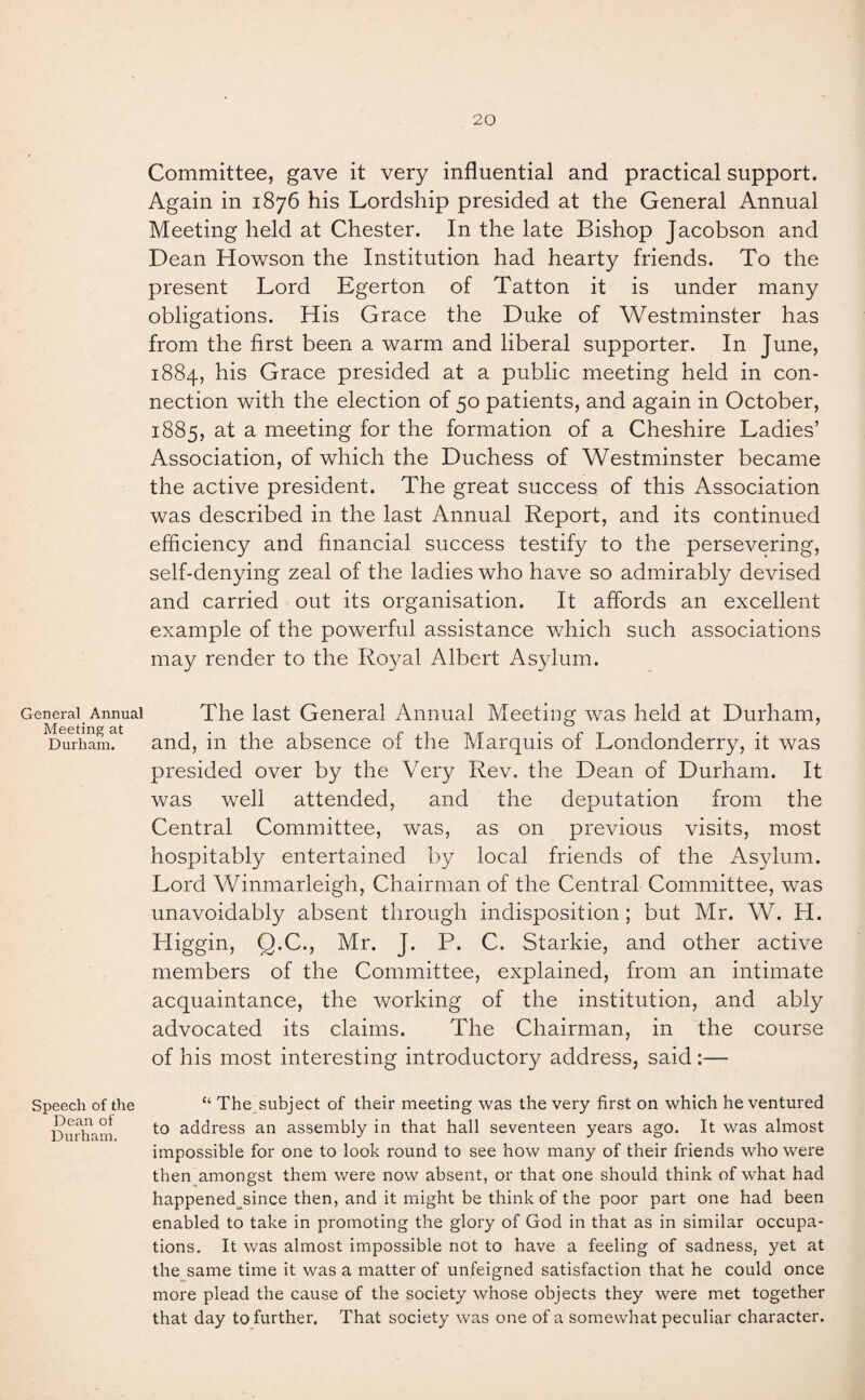 Committee, gave it very influential and practical support. Again in 1876 his Lordship presided at the General Annual Meeting held at Chester. In the late Bishop Jacobson and Dean Howson the Institution had hearty friends. To the present Lord Egerton of Tatton it is under many obligations. His Grace the Duke of Westminster has from the first been a warm and liberal supporter. In June, 1884, his Grace presided at a public meeting held in con¬ nection with the election of 50 patients, and again in October, 1885, at a meeting for the formation of a Cheshire Ladies’ Association, of which the Duchess of Westminster became the active president. The great success of this Association was described in the last Annual Report, and its continued efficiency and financial success testify to the persevering, self-denying zeal of the ladies who have so admirably devised and carried out its organisation. It affords an excellent example of the powerful assistance which such associations may render to the Royal Albert Asylum. General Annual The last General Annual Meeting was held at Durham, Durham. and, in the absence of the Marquis of Londonderry, it was presided over by the Very Rev. the Dean of Durham. It was well attended, and the deputation from the Central Committee, was, as on previous visits, most hospitably entertained by local friends of the Asylum. Lord Winmarleigh, Chairman of the Central Committee, was unavoidably absent through indisposition; but Mr. W. H. Higgin, Q.C., Mr. J. P. C. Starkie, and other active members of the Committee, explained, from an intimate acquaintance, the working of the institution, and ably advocated its claims. The Chairman, in the course of his most interesting introductory address, said :— Speech of the Dean of Durham. “ The subject of their meeting was the very first on which he ventured to address an assembly in that hall seventeen years ago. It was almost impossible for one to look round to see how many of their friends who were then amongst them were now absent, or that one should think of what had happened since then, and it might be think of the poor part one had been enabled to take in promoting the glory of God in that as in similar occupa¬ tions. It was almost impossible not to have a feeling of sadness, yet at the same time it was a matter of unfeigned satisfaction that he could once more plead the cause of the society whose objects they were met together that day to further. That society was one of a somewhat peculiar character.