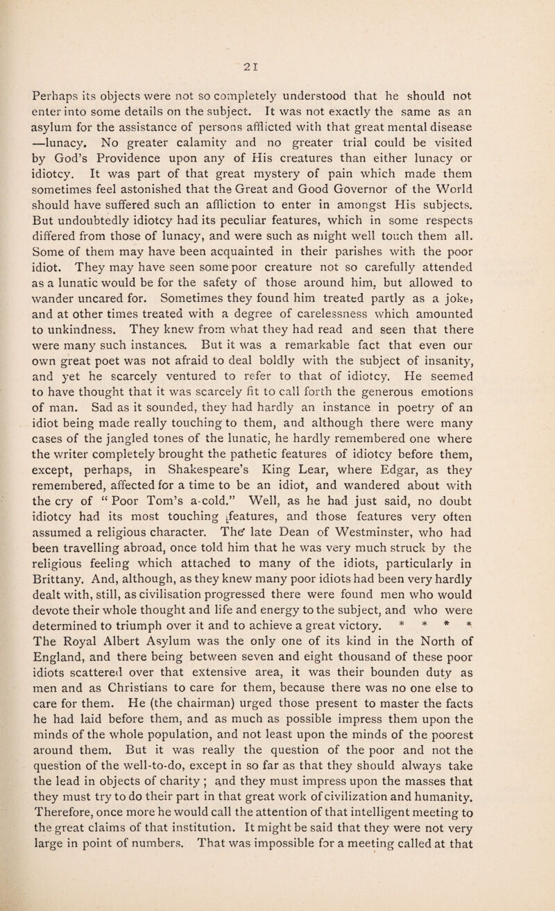 Perhaps its objects were not so completely understood that he should not enter into some details on the subject. It was not exactly the same as an asylum for the assistance of persons afflicted with that great mental disease —lunacy. No greater calamity and no greater trial could be visited by God’s Providence upon any of His creatures than either lunacy or idiotcy. It was part of that great mystery of pain which made them sometimes feel astonished that the Great and Good Governor of the World should have suffered such an affliction to enter in amongst His subjects. But undoubtedly idiotcy had its peculiar features, which in some respects differed from those of lunacy, and were such as might well touch them all. Some of them may have been acquainted in their parishes with the poor idiot. They may have seen some poor creature not so carefully attended as a lunatic would be for the safety of those around him, but allowed to wander uncared for. Sometimes they found him treated partly as a joke, and at other times treated with a degree of carelessness which amounted to unkindness. They knew from what they had read and seen that there were many such instances. But it was a remarkable fact that even our own great poet was not afraid to deal boldly with the subject of insanity, and yet he scarcely ventured to refer to that of idiotcy. Pie seemed to have thought that it was scarcely fit to call forth the generous emotions of man. Sad as it sounded, they had hardly an instance in poetry of an idiot being made really touching to them, and although there were many cases of the jangled tones of the lunatic, he hardly remembered one where the writer completely brought the pathetic features of idiotcy before them, except, perhaps, in Shakespeare’s King Lear, where Edgar, as they remembered, affected for a time to be an idiot, and wandered about with the cry of “ Poor Tom’s a-cold.” Well, as he had just said, no doubt idiotcy had its most touching ^features, and those features very often assumed a religious character. The* late Dean of Westminster, who had been travelling abroad, once told him that he was very much struck by the religious feeling which attached to many of the idiots, particularly in Brittany. And, although, as they knew many poor idiots had been very hardly dealt with, still, as civilisation progressed there were found men who would devote their whole thought and life and energy to the subject, and who were determined to triumph over it and to achieve a great victory. * * * * The Royal Albert Asylum was the only one of its kind in the North of England, and there being between seven and eight thousand of these poor idiots scattered over that extensive area, it was their bounden duty as men and as Christians to care for them, because there was no one else to care for them. He (the chairman) urged those present to master the facts he had laid before them, and as much as possible impress them upon the minds of the whole population, and not least upon the minds of the poorest around them. But it was really the question of the poor and not the question of the well-to-do, except in so far as that they should always take the lead in objects of charity ; and they must impress upon the masses that they must try to do their part in that great work of civilization and humanity. Therefore, once more he would call the attention of that intelligent meeting to the great claims of that institution. It might be said that they were not very large in point of numbers. That was impossible for a meeting called at that