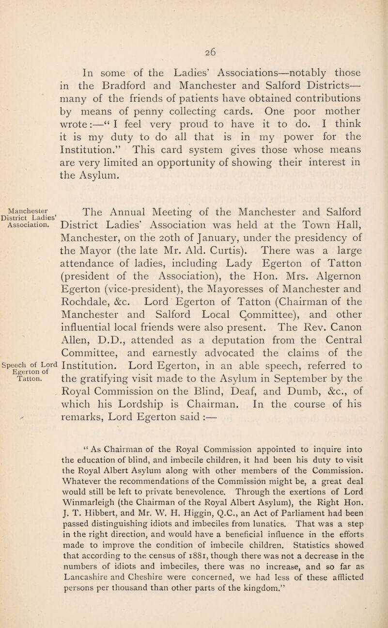 In some of the Ladies’ Associations—notably those in the Bradford and Manchester and Salford Districts— many of the friends of patients have obtained contributions by means of penny collecting cards. One poor mother wrote:—“I feel very proud to have it to do. I think it is my duty to do all that is in rny power for the Institution.” This card system gives those whose means are very limited an opportunity of showing their interest in the Asylum. Manchester The Annual Meeting of the Manchester and Salford District Ladies °. Association. District Ladies’ Association was held at the Town Hall, Manchester, on the 20th of January, under the presidency of the Mayor (the late Mr. Aid. Curtis). There was a large attendance of ladies, including Lady Egerton of Tatton (president of the Association), the Hon. Mrs. Algernon Egerton (vice-president), the Mayoresses of Manchester and Rochdale, &c. Lord Egerton of Tatton (Chairman of the Manchester and Salford Local Committee), and other influential local friends were also present. The Rev. Canon Allen, D.D., attended as a deputation from the Central Committee, and earnestly advocated the claims of the Speech of Lord Institution. Lord Egerton, in an able speech, referred to Tatton. the gratifying visit made to the Asylum m September by the Royal Commission on the Blind, Deaf, and Dumb, &c., of which his Lordship is Chairman. In the course of his remarks, Lord Egerton said :— “ As Chairman of the Royal Commission appointed to inquire into the education of blind, and imbecile children, it had been his duty to visit the Royal Albert Asylum along with other members of the Commission. Whatever the recommendations of the Commission might be, a great deal would still be left to private benevolence. Through the exertions of Lord Winmarleigh (the Chairman of the Royal Albert Asylum), the Right Hon. J. T. Hibbert. and Mr. W. H. Higgin, Q.C., an Act of Parliament had been passed distinguishing idiots and imbeciles from lunatics. That was a step in the right direction, and would have a beneficial influence in the efforts made to improve the condition of imbecile children. Statistics showed that according to the census of 1881, though there was not a decrease in the numbers of idiots and imbeciles, there was no increase, and so far as Lancashire and Cheshire were concerned, we had less of these afflicted persons per thousand than other parts of the kingdom.”