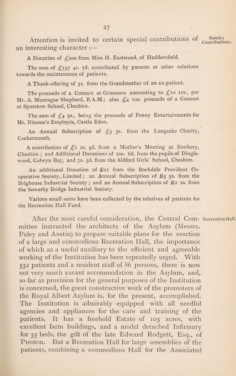 Attention is invited to certain special contributions of Con^butu>ns. an interesting character :— A Donation of £200 from Miss H. Eastwood, of Huddersfield. The sum of £737 4s. 7d. contributed by parents or other relations towards the maintenance of patients. A Thank-offering of 5s. from the Grandmother of an ex-patient. The proceeds of a Concert at Grasmere amounting to £10 10s., per Mr. A. Montague Shepherd, R.A.M.; also £4 10s. proceeds of a Concert at Spurstow School, Cheshire. The sum of £\ 5s., being the proceeds of Penny Entertainments for Mr. Nimmo’s Employes, Castle Eden. ✓ An Annual Subscription of £5 5s. from the Longcake Charity, Cockermouth. A contribution of £1 2s. gd. from a Mother’s Meeting at Bunbury, Cheshire ; and Additional Donations of 10s. 6d. from the pupils of Dingle- wood, Colwyn Bay, and 7s. 5d. from the Aldford Girls' School, Cheshire. An additional Donation of £21 from the Rochdale Provident Co¬ operative Society, Limited ; an Annual Subscription of £5 5s. from the Brighouse Industrial Society ; and an Annual Subscription of £2 2s. from the Sowerby Bridge Industrial Society. Various small sums have been collected by the relatives of patients for the Recreation Hall Fund. After the most careful consideration, the Central Com- Recreation Hail mittee instructed the architects of the Asylum (Messrs. Paley and Austin) to prepare suitable plans for the erection of a large and commodious Recreation Hall, the importance of which as a useful auxiliary to the efficient and agreeable working of the Institution has been repeatedly urged. With 552 patients and a resident staff of 86 persons, there is now not very much vacant accommodation in the Asylum, and, so far as provision for the general purposes of the Institution is concerned, the great constructive work of the promoters of the Royal Albert Asylum is, for the present, accomplished. The Institution is admirably equipped with all needful agencies and appliances for the care and training of the patients. It has a freehold Estate of 105 acres, with excellent farm buildings, and a model detached Infirmary for 35 beds, the gift of the late Edward Rodgett, Esq., of Preston. But a Recreation Hall for large assemblies of the patients, combining a commodious Hall for the Associated