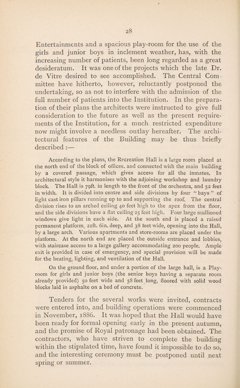 Entertainments and a spacious play-room for the use of the girls and junior boys in inclement weather, has, with the increasing number of patients, been long regarded as a great desideratum. It was one of the projects which the late Dr. de Vitre desired to see accomplished. The Central Conn mittee have hitherto, however, reluctantly postponed the undertaking, so as not to interfere with the admission of the full number of patients into the Institution. In the prepara¬ tion of their plans the architects were instructed to give full consideration to the future as well as the present require¬ ments of the Institution, for a much restricted expenditure now might involve a needless outlay hereafter. The archi¬ tectural features of the Building may be thus briefly described :— According to the plans, the Recreation Hall is a large room placed at the north end of the block of offices, and connected with the main building by a covered passage, which gives access for all the inmates. In architectural style it harmonises with the adjoining workshop and laundry block. The Hall is 79ft. in length to the front of the orchestra, and 52 feet in width. It is divided into centre and side divisions by four “ bays ” of light cast iron pillars running up to and supporting the roof. The central division rises to an arched ceiling 40 feet high to the apex from the floor, and the side divisions have a flat ceiling 25 feet high, Four large mullioned windows give light in each side. At the south end is placed a raised permanent platform, 21ft. bin. deep, and 38 ieet wide, opening into the Hall, by a large arch. Various apartments and store-rooms are placed under the platform. At the north end are placed the outside entrance and lobbies, with staircase access to a large gallery accommodating 200 people. Ample exit is provided in case of emergency, and special provision will be made for the heating, lighting, and ventilation of the Hall. On the ground floor, and under a portion of the large hall, is a Play¬ room for girls and junior boys (the senior boys having a separate room already provided) 50 feet wide and 58 feet long, floored with solid wood blocks laid in asphalte on a bed of concrete. Tenders for the several works were invited, contracts were entered into, and building operations were commenced in November, 1886. It was hoped that the Hall would have been ready for formal opening early in the present autumn, and the promise of Royal patronage had been obtained. The contractors, who have striven to complete the building within the stipulated time, have found it impossible to do so, and the interesting ceremony must be postponed until next spring or summer.