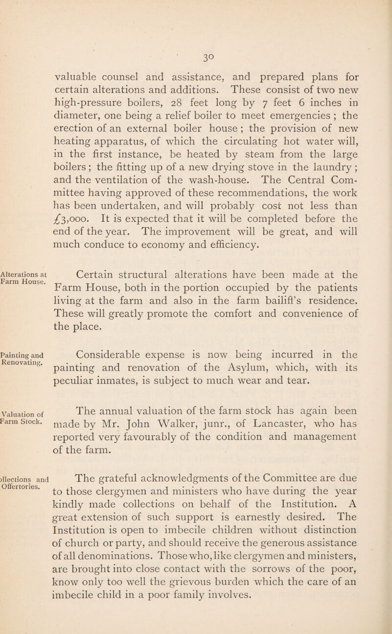 Alterations at Farm House. Painting and Renovating. Valuation of Farm Stock. Elections and Offertories. 3° valuable counsel and assistance, and prepared plans for certain alterations and additions. These consist of two new high-pressure boilers, 28 feet long by 7 feet 6 inches in diameter, one being a relief boiler to meet emergencies ; the erection of an external boiler house ; the provision of new heating apparatus, of which the circulating hot water will, in the first instance, be heated by steam from the large boilers ; the fitting up of a new drying stove in the laundry ; and the ventilation of the wash-house. The Central Com¬ mittee having approved of these recommendations, the work has been undertaken, and will probably cost not less than ^3,000. It is expected that it will be completed before the end of the year. The improvement will be great, and will much conduce to economy and efficiency. Certain structural alterations have been made at the Farm House, both in the portion occupied by the patients living at the farm and also in the farm bailiff’s residence. These will greatly promote the comfort and convenience of the place. Considerable expense is now being incurred in the painting and renovation of the Asylum, which, with its peculiar inmates, is subject to much wear and tear. The annual valuation of the farm stock has again been made by Mr. John Walker, junr., of Lancaster, who has reported very favourably of the condition and management of the farm. The grateful acknowledgments of the Committee are due to those clergymen and ministers who have during the year kindly made collections on behalf of the Institution. A great extension of such support is earnestly desired. The Institution is open to imbecile children without distinction of church or party, and should receive the generous assistance of all denominations. Those who, like clergymen and ministers, are brought into close contact with the sorrows of the poor, know only too well the grievous burden which the care of an imbecile child in a poor family involves.