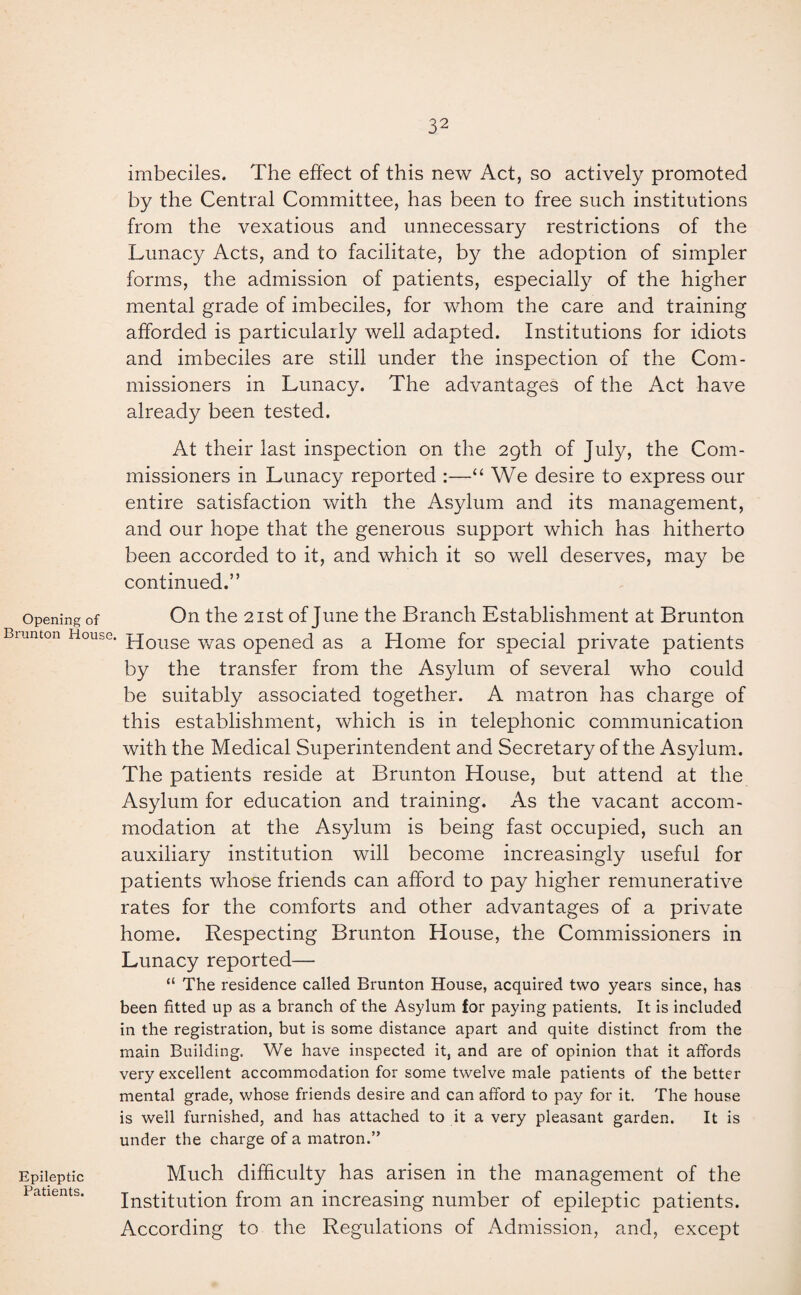 imbeciles. The effect of this new Act, so actively promoted by the Central Committee, has been to free such institutions from the vexatious and unnecessary restrictions of the Lunacy Acts, and to facilitate, by the adoption of simpler forms, the admission of patients, especially of the higher mental grade of imbeciles, for whom the care and training afforded is particularly well adapted. Institutions for idiots and imbeciles are still under the inspection of the Com¬ missioners in Lunacy. The advantages of the Act have already been tested. At their last inspection on the 29th of July, the Com¬ missioners in Lunacy reported :—“ We desire to express our entire satisfaction with the Asylum and its management, and our hope that the generous support which has hitherto been accorded to it, and which it so well deserves, may be continued.” Opening of On the 21st of June the Branch Establishment at Brunton Biunton House. pjouse was opened as a Home for special private patients by the transfer from the Asylum of several who could be suitably associated together. A matron has charge of this establishment, which is in telephonic communication with the Medical Superintendent and Secretary of the Asylum. The patients reside at Brunton House, but attend at the Asylum for education and training. As the vacant accom¬ modation at the Asylum is being fast occupied, such an auxiliary institution will become increasingly useful for patients whose friends can afford to pay higher remunerative rates for the comforts and other advantages of a private home. Respecting Brunton House, the Commissioners in Lunacy reported— “ The residence called Brunton House, acquired two years since, has been fitted up as a branch of the Asylum for paying patients. It is included in the registration, but is some distance apart and quite distinct from the main Building. We have inspected it, and are of opinion that it affords very excellent accommodation for some twelve male patients of the better mental grade, whose friends desire and can afford to pay for it. The house is well furnished, and has attached to it a very pleasant garden. It is under the charge of a matron.” Epileptic Much difficulty has arisen in the management of the Institution from an increasing number of epileptic patients. According to the Regulations of Admission, and, except