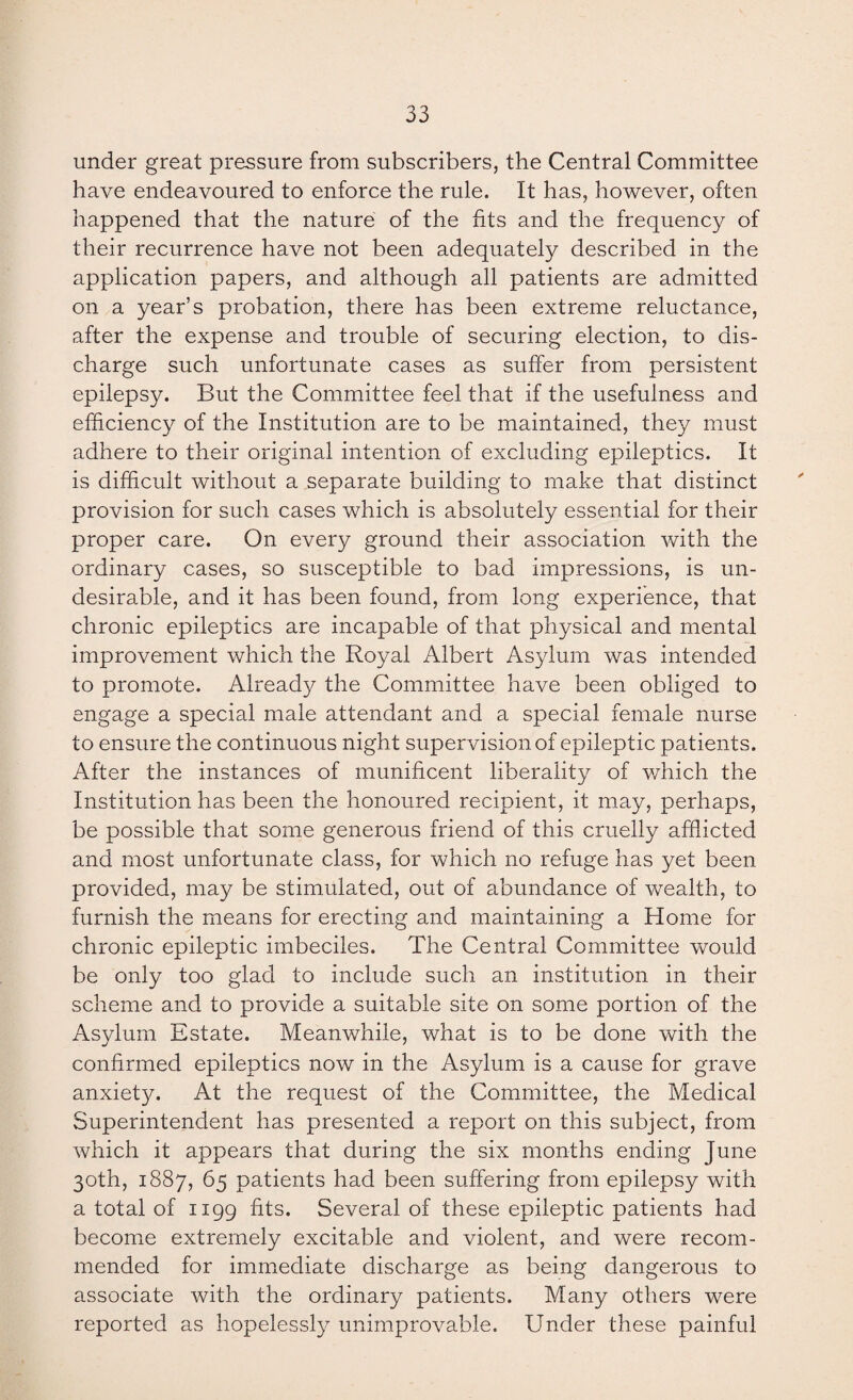 under great pressure from subscribers, the Central Committee have endeavoured to enforce the rule. It has, however, often happened that the nature of the fits and the frequency of their recurrence have not been adequately described in the application papers, and although all patients are admitted on a year’s probation, there has been extreme reluctance, after the expense and trouble of securing election, to dis¬ charge such unfortunate cases as suffer from persistent epilepsy. But the Committee feel that if the usefulness and efficiency of the Institution are to be maintained, they must adhere to their original intention of excluding epileptics. It is difficult without a separate building to make that distinct provision for such cases which is absolutely essential for their proper care. On every ground their association with the ordinary cases, so susceptible to bad impressions, is un¬ desirable, and it has been found, from long experience, that chronic epileptics are incapable of that physical and mental improvement which the Royal Albert Asylum was intended to promote. Already the Committee have been obliged to engage a special male attendant and a special female nurse to ensure the continuous night supervision of epileptic patients. After the instances of munificent liberality of which the Institution has been the honoured recipient, it may, perhaps, be possible that some generous friend of this cruelly afflicted and most unfortunate class, for which no refuge has yet been provided, may be stimulated, out of abundance of wealth, to furnish the means for erecting and maintaining a Home for chronic epileptic imbeciles. The Central Committee would be only too glad to include such an institution in their scheme and to provide a suitable site on some portion of the Asylum Estate. Meanwhile, what is to be done with the confirmed epileptics now in the Asylum is a cause for grave anxiety. At the request of the Committee, the Medical Superintendent has presented a report on this subject, from which it appears that during the six months ending June 30th, 1887, 65 patients had been suffering from epilepsy with a total of 1199 fits. Several of these epileptic patients had become extremely excitable and violent, and were recom¬ mended for immediate discharge as being dangerous to associate with the ordinary patients. Many others were reported as hopelessly unimprovable. Under these painful