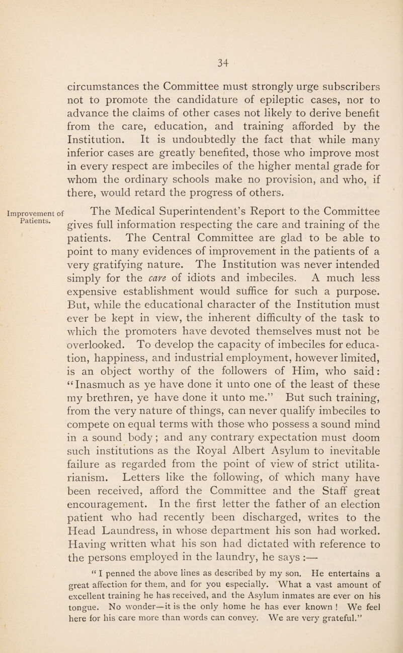 Improvement of Patients. circumstances the Committee must strongly urge subscribers not to promote the candidature of epileptic cases, nor to advance the claims of other cases not likely to derive benefit from the care, education, and training afforded by the Institution. It is undoubtedly the fact that while many inferior cases are greatly benefited, those who improve most in every respect are imbeciles of the higher mental grade for whom the ordinary schools make no provision, and who, if there, would retard the progress of others. The Medical Superintendent’s Report to the Committee gives full information respecting the care and training of the patients. The Central Committee are glad to be able to point to many evidences of improvement in the patients of a very gratifying nature. The Institution was never intended simply for the care of idiots and imbeciles. A much less expensive establishment would suffice for such a purpose. But, while the educational character of the Institution must ever be kept in view, the inherent difficulty of the task to wdiich the promoters have devoted themselves must not be overlooked. To develop the capacity of imbeciles for educa¬ tion, happiness, and industrial employment, however limited, is an object worthy of the followers of Him, who said: “Inasmuch as ye have done it unto one of the least of these my brethren, ye have done it unto me.” But such training, from the very nature of things, can never qualify imbeciles to compete on equal terms with those who possess a sound mind in a sound body; and any contrary expectation must doom such institutions as the Royal Albert Asylum to inevitable failure as regarded from the point of view of strict utilita¬ rianism. Letters like the following, of which many have been received, afford the Committee and the Staff great encouragement. In the first letter the father of an election patient who had recently been discharged, writes to the Head Laundress, in whose department his son had worked. Having written what his son had dictated with reference to the persons employed in the laundry, he says :—• “ I penned the above lines as described by my son. He entertains a great affection for them, and for you especially. What a vast amount of excellent training he has received, and the Asylum inmates are ever on his tongue. No wonder—it is the only home he has ever known ! We feel here for his care more than words can convey. We are very grateful.”