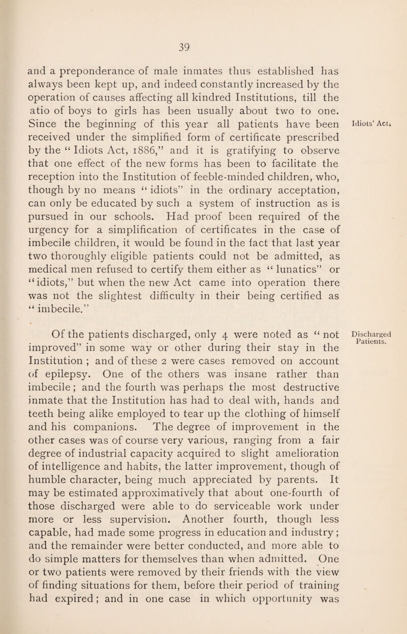 and a preponderance of male inmates thus established has always been kept up, and indeed constantly increased by the operation of causes affecting all kindred Institutions, till the atio of boys to girls has been usually about two to one. Since the beginning of this year all patients have been idiots’ Act* received under the simplified form of certificate prescribed by the “ Idiots Act, 1886,” and it is gratifying to observe that one effect of the new forms has been to facilitate the reception into the Institution of feeble-minded children, who, though by no means “ idiots” in the ordinary acceptation, can only be educated by such a system of instruction as is pursued in our schools. Had proof been required of the urgency for a simplification of certificates in the case of imbecile children, it would be found in the fact that last year two thoroughly eligible patients could not be admitted, as medical men refused to certify them either as “ lunatics” or “ idiots,” but when the new Act came into operation there was not the slightest difficulty in their being certified as “ imbecile.” Of the patients discharged, only 4 were noted as “ not Discharged improved” in some way or other during their stay in the Institution ; and of these 2 were cases removed on account of epilepsy. One of the others was insane rather than imbecile; and the fourth was perhaps the most destructive inmate that the Institution has had to deal with, hands and teeth being alike employed to tear up the clothing of himself and his companions. The degree of improvement in the other cases was of course very various, ranging from a fair degree of industrial capacity acquired to slight amelioration of intelligence and habits, the latter improvement, though of humble character, being much appreciated by parents. It may be estimated approximatively that about one-fourth of those discharged were able to do serviceable work under more or less supervision. Another fourth, though less capable, had made some progress in education and industry; and the remainder were better conducted, and more able to do simple matters for themselves than when admitted. One or two patients were removed by their friends with the view of finding situations for them, before their period of training had expired; and in one case in which opportunity was