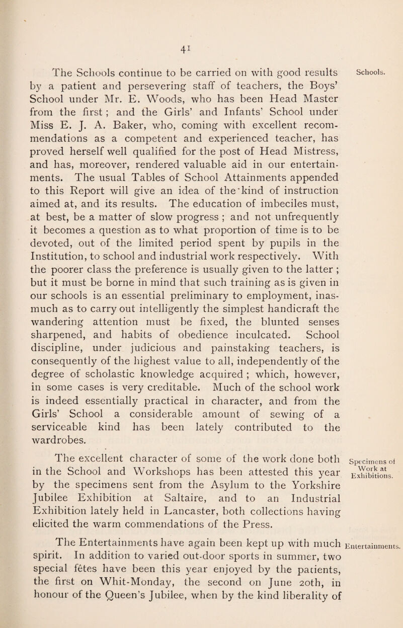 The Schools continue to be carried on with good results Schools, by a patient and persevering staff of teachers, the Boys’ School under Mr. E. Woods, who has been Head Master from the first ; and the Girls’ and Infants’ School under Miss E. J. A. Baker, who, coming with excellent recom¬ mendations as a competent and experienced teacher, has proved herself well qualified for the post of Head Mistress, and has, moreover, rendered valuable aid in our entertain¬ ments. The usual Tables of School Attainments appended to this Report will give an idea of the*kind of instruction aimed at, and its results. The education of imbeciles must, at best, be a matter of slow progress ; and not unfrequently it becomes a question as to what proportion of time is to be devoted, out of the limited period spent by pupils in the Institution, to school and industrial work respectively. With the poorer class the preference is usually given to the latter ; but it must be borne in mind that such training as is given in our schools is an essential preliminary to employment, inas¬ much as to carry out intelligently the simplest handicraft the wandering attention must be fixed, the blunted senses sharpened, and habits of obedience inculcated. School discipline, under judicious and painstaking teachers, is consequently of the highest value to all, independently of the degree of scholastic knowledge acquired ; which, however, in some cases is very creditable. Much of the school work is indeed essentially practical in character, and from the Girls’ School a considerable amount of sewing of a serviceable kind has been lately contributed to the wardrobes. The excellent character of some of the work done both specimens of in the School and Workshops has been attested this year Exhibitions, by the specimens sent from the Asylum to the Yorkshire Jubilee Exhibition at Saltaire, and to an Industrial Exhibition lately held in Lancaster, both collections having elicited the warm commendations of the Press. The Entertainments have again been kept up with much Entertainments, spirit. In addition to varied out-door sports in summer, two special fetes have been this year enjoyed by the patients, the first on Whit-Monday, the second on June 20th, in honour of the Queen’s Jubilee, when by the kind liberality of