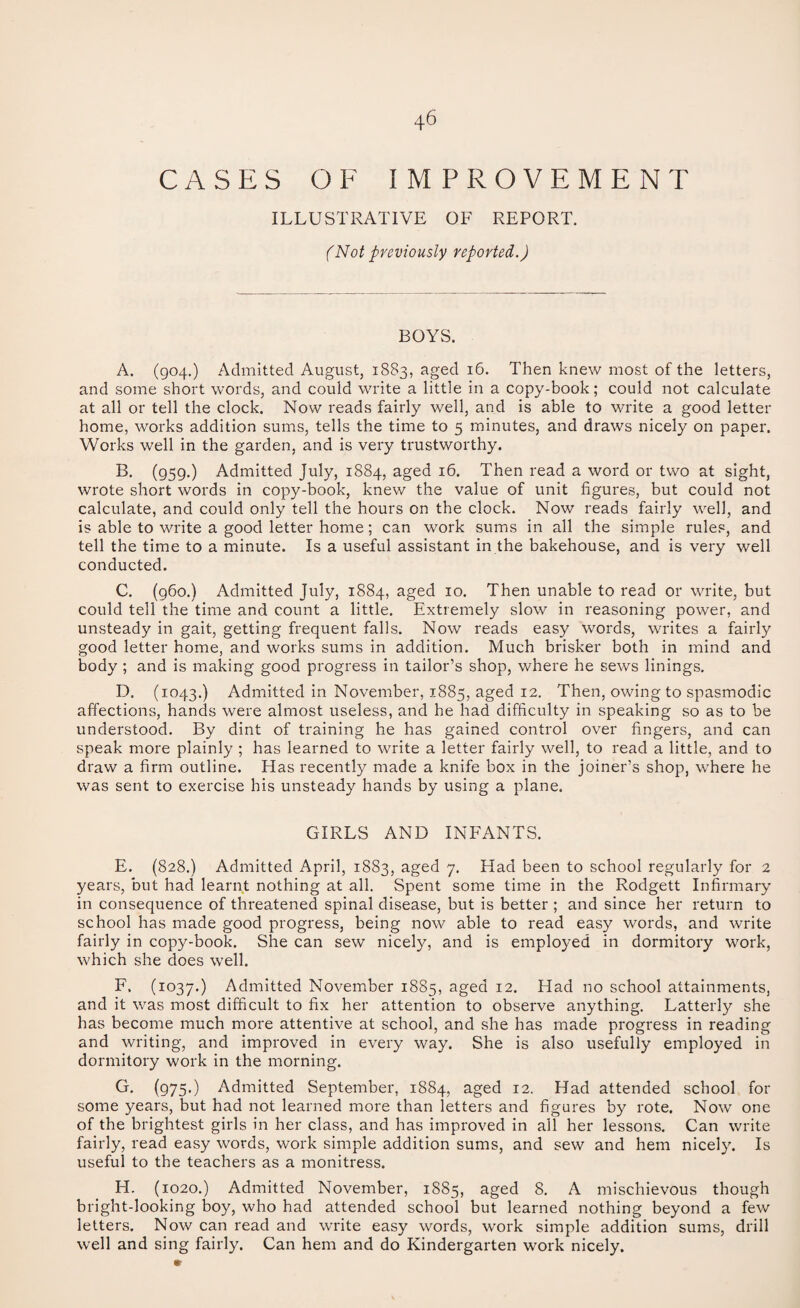 CASES OF IMPROVEMENT ILLUSTRATIVE OF REPORT. (Not previously reported.) BOYS. A. (904.) Admitted August, 1883, aged 16. Then knew most of the letters, and some short words, and could write a little in a copy-book; could not calculate at all or tell the clock. Now reads fairly well, and is able to write a good letter home, works addition sums, tells the time to 5 minutes, and draws nicely on paper. Works well in the garden, and is very trustworthy. B. (959.) Admitted July, 1884, aged 16. Then read a word or two at sight, wrote short words in copy-book, knew the value of unit figures, but could not calculate, and could only tell the hours on the clock. Now reads fairly well, and is able to write a good letter home; can work sums in all the simple rules, and tell the time to a minute. Is a useful assistant in the bakehouse, and is very well conducted. C. (960.) Admitted July, 1884, aged 10. Then unable to read or write, but could tell the time and count a little. Extremely slow in reasoning power, and unsteady in gait, getting frequent falls. Now reads easy words, writes a fairly good letter home, and works sums in addition. Much brisker both in mind and body ; and is making good progress in tailor’s shop, where he sews linings. D. (1043.) Admitted in November, 1885, aged 12. Then, owing to spasmodic affections, hands were almost useless, and he had difficulty in speaking so as to be understood. By dint of training he has gained control over fingers, and can speak more plainly ; has learned to write a letter fairly well, to read a little, and to draw a firm outline. Has recently made a knife box in the joiner’s shop, where he was sent to exercise his unsteady hands by using a plane. GIRLS AND INFANTS. E. (828.) Admitted April, 1883, aged 7. Had been to school regularly for 2 years, but had learnt nothing at all. Spent some time in the Rodgett Infirmary in consequence of threatened spinal disease, but is better ; and since her return to school has made good progress, being now able to read easy words, and write fairly in copy-book. She can sew nicely, and is employed in dormitory work, which she does well. F. (1037.) Admitted November 1885, aged 12. Had no school attainments, and it was most difficult to fix her attention to observe anything. Latterly she has become much more attentive at school, and she has made progress in reading and writing, and improved in every way. She is also usefully employed in dormitory work in the morning. G. (975.) Admitted September, 1884, aged 12. Had attended school for some years, but had not learned more than letters and figures by rote. Now one of the brightest girls in her class, and has improved in all her lessons. Can write fairly, read easy words, work simple addition sums, and sew and hem nicely. Is useful to the teachers as a monitress. H. (1020.) Admitted November, 1885, aged 8. A mischievous though bright-looking boy, who had attended school but learned nothing beyond a few letters. Now can read and write easy words, work simple addition sums, drill well and sing fairly. Can hem and do Kindergarten work nicely.