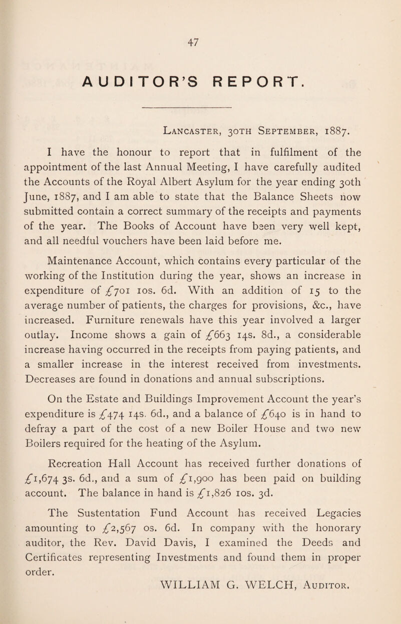 AUDITOR’S REPORT. Lancaster, 30TH September, 1887. I have the honour to report that in fulfilment of the appointment of the last Annual Meeting, I have carefully audited the Accounts of the Royal Albert Asylum for the year ending 30th June, 1887, and I am able to state that the Balance Sheets now submitted contain a correct summary of the receipts and payments of the year. The Books of Account have been very well kept, and all needful vouchers have been laid before me. Maintenance Account, which contains every particular of the working of the Institution during the year, shows an increase in expenditure of £701 10s. 6d. With an addition of 15 to the average number of patients, the charges for provisions, &c., have increased. Furniture renewals have this year involved a larger outlay. Income shows a gain of £665 14s. 8d., a considerable increase having occurred in the receipts from paying patients, and a smaller increase in the interest received from investments. Decreases are found in donations and annual subscriptions. On the Estate and Buildings Improvement Account the year’s expenditure is £\7\ 14s. 6d., and a balance of £6\o is in hand to defray a part of the cost of a new Boiler House and two new Boilers required for the heating of the Asylum. Recreation Hall Account has received further donations of 7^1,674 3s. 6d., and a sum of £1,(700 has been paid on building account. The balance in hand is 7^1,826 10s. 3d. The Sustentation Fund Account has received Legacies amounting to £2,567 os. 6d. In company with the honorary auditor, the Rev. David Davis, I examined the Deeds and Certificates representing Investments and found them in proper order. WILLIAM G. WELCH, Auditor.