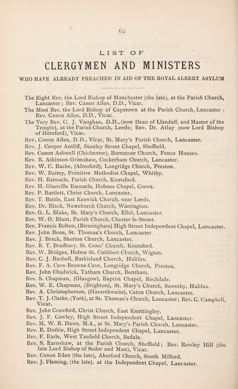 LIST O F CLERGYMEN AND MINISTERS WHO HAVE ALREADY PREACHED IN AID OF THE ROYAL ALBERT ASYLUM The Right Rev. the Lord Bishop of Manchester (the late), at the Parish Church, Lancaster; Rev. Canon Allen, D.D., Vicar. The Most Rev. the Lord Bishop of Capetown at the Parish Church, Lancaster ; Rev. Canon Allen, D.D., Vicar. The Very Rev, C. J. Vaughan, D.D.,(now Dean of Llandaff, and Master of the Temple), at the Parish Church, Leeds; Rev. Dr. Atlay (now Lord Bishop of Hereford), Vicar. Rev. Canon Allen, D.D., Vicar, St. Mary’s Parish Church, Lancaster. Rev. J. Cooper Antliff, Stanley Street Chapel, Sheffield. Rev. Canon Ashwell (Chichester), Burnmoor Church, Fence Houses. Rev. R. Atkinson-Grimshaw, Cockerham Church, Lancaster. Rev. W. C. Bache, (Alresford), Longridge Church, Preston. Rev. W. Baitey, Primitive Methodist Chapel, Whitby. Rev. H. Barnacle, Parish Church, Knutsford. Rev. H. Glanville Barnacle, Holmes Chapel, Crewe. Rev. P. Bartlett, Christ Church, Lancaster. Rev. T. Battle, East Keswick Church, near Leeds. Rev. Dr. Black, Newchurch Church, Warrington. Rev. G. L. Blake, St. Mary’s Church, Ellel, Lancaster, Rev. W. O. Blunt, Parish Church, Chester-le-Street. Rev. Francis Bolton, (Birmingham) High Street Independent Chapel, Lancaster. Rev, John Bone, St. Thomas’s Church, Lancaster, Rev. J. Brack, Skerton Church, Lancaster. Rev. R. T. Bradbury, St. Cross’ Church, Knutsford. Rev. W. Bridges, Holme St. Cuthbert Church, Wigton. Rev. C. J. Bushell, Barkisland Church, Halifax. Rev, F. A. Cave-Browne-Cave, Longridge Church, Preston. Rev. John Chadwick, Tatham Church, Bentham, Rev. S. Chapman, (Glasgow), Baptist Chapel, Rochdale. Rev, W. E. Chapman, (Brighton), St. Mary’s Church, Sowerby, Halifax. Rev. A. Christopherson, (Haverthwaite), Caton Church, Lancaster. Rev. T. J. Clarke, (York), at St. Thomas’s Church, Lancaster; Rev. C. Campbell, Vicar. Rev. John Crawford, Christ Church, East Knottingley. Rev. J. F. Cowley, High Street Independent Chapel, Lancaster. Rev. M. W. B. Dawe, M.A., at St. Mary’s Parish Church, Lancaster. Rev. E. Dothie, High Street Independent Chapel, Lancaster. Rev. F. Earle, West Tanfield Church, Bedale. Rev. S. Earnshaw, at the Parish Church, Sheffield ; Rev. Rowley Hill (the late Lord Bishop of Sodor and Man), Vicar. Rev. Canon Eden (the late), Aberford Church, South Milford. Rev. J. Fleming, (the late), at the Independent Chapel, Lancaster.