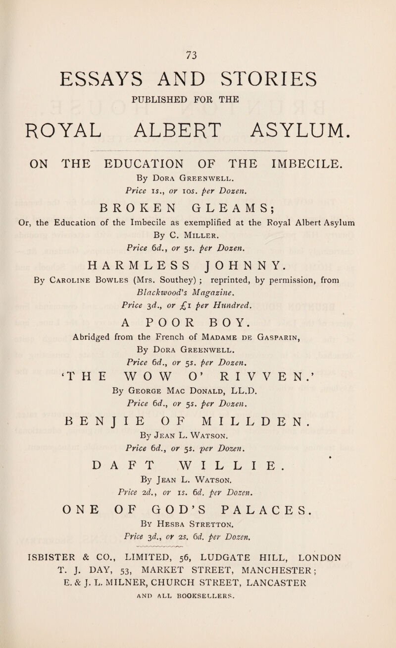 ESSAYS AND STORIES PUBLISHED FOR THE ROYAL ALBERT ASYLUM. ON THE EDUCATION OF THE IMBECILE. By Dora Greenwell. Price is., or ios. per Dozen. BROKEN GLEAMS; Or, the Education of the Imbecile as exemplified at the Royal Albert Asylum By C. Miller. Price 6d., or 55. per Dozen. HARMLESS JOHNNY. By Caroline Bowles (Mrs. Southey) ; reprinted, by permission, from Blackwood's Magazine. Price 3d., or £ 1 per Hundred. A POOR BOY. Abridged from the French of Madame de Gasparin, By Dora Greenwell. Price 6d., or 55. per Dozen. ‘THE WOW O’ rivven: By George Mac Donald, LL.D. Price 6d., or 55. per Dozen. BENJIE OF MILL DEN. By Jean L. Watson. Price 6d., or 5s. per Dozen. DAFT WILLIE. By Jean L. Watson. Price 2d., or is. 6d. per Dozen. ONE OF GOD’S PALACES. By Hesba Stretton. Price 3d., or 2s. 6d. per Dozen. ISBISTER & CO., LIMITED, 56, LUDGATE HILL, LONDON T. J. DAY, 53, MARKET STREET, MANCHESTER; E. & J. L. MILNER, CHURCH STREET, LANCASTER AND ALL BOOKSELLERS.