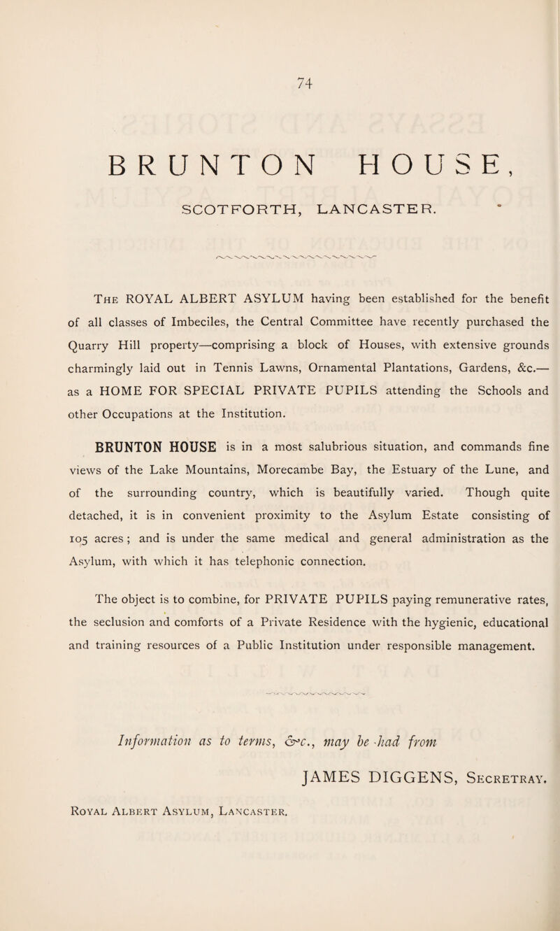 BRUNT ON HOUSE, SCOTFORTH, LANCASTER. The ROYAL ALBERT ASYLUM having been established for the benefit of all classes of Imbeciles, the Central Committee have recently purchased the Quarry Hill property—comprising a block of Houses, with extensive grounds charmingly laid out in Tennis Lawns, Ornamental Plantations, Gardens, &c.— as a HOME FOR SPECIAL PRIVATE PUPILS attending the Schools and other Occupations at the Institution. BRUNTON HOUSE is in a most salubrious situation, and commands fine views of the Lake Mountains, Morecambe Bay, the Estuary of the Lune, and of the surrounding country, which is beautifully varied. Though quite detached, it is in convenient proximity to the Asylum Estate consisting of 105 acres ; and is under the same medical and general administration as the Asylum, with which it has telephonic connection. The object is to combine, for PRIVATE PUPILS paying remunerative rates, the seclusion and comforts of a Private Residence with the hygienic, educational and training resources of a Public Institution under responsible management. Information as to terms, may be -had from JAMES DIGGENS, Secretray. Royal Albert Asylum, Lancaster.