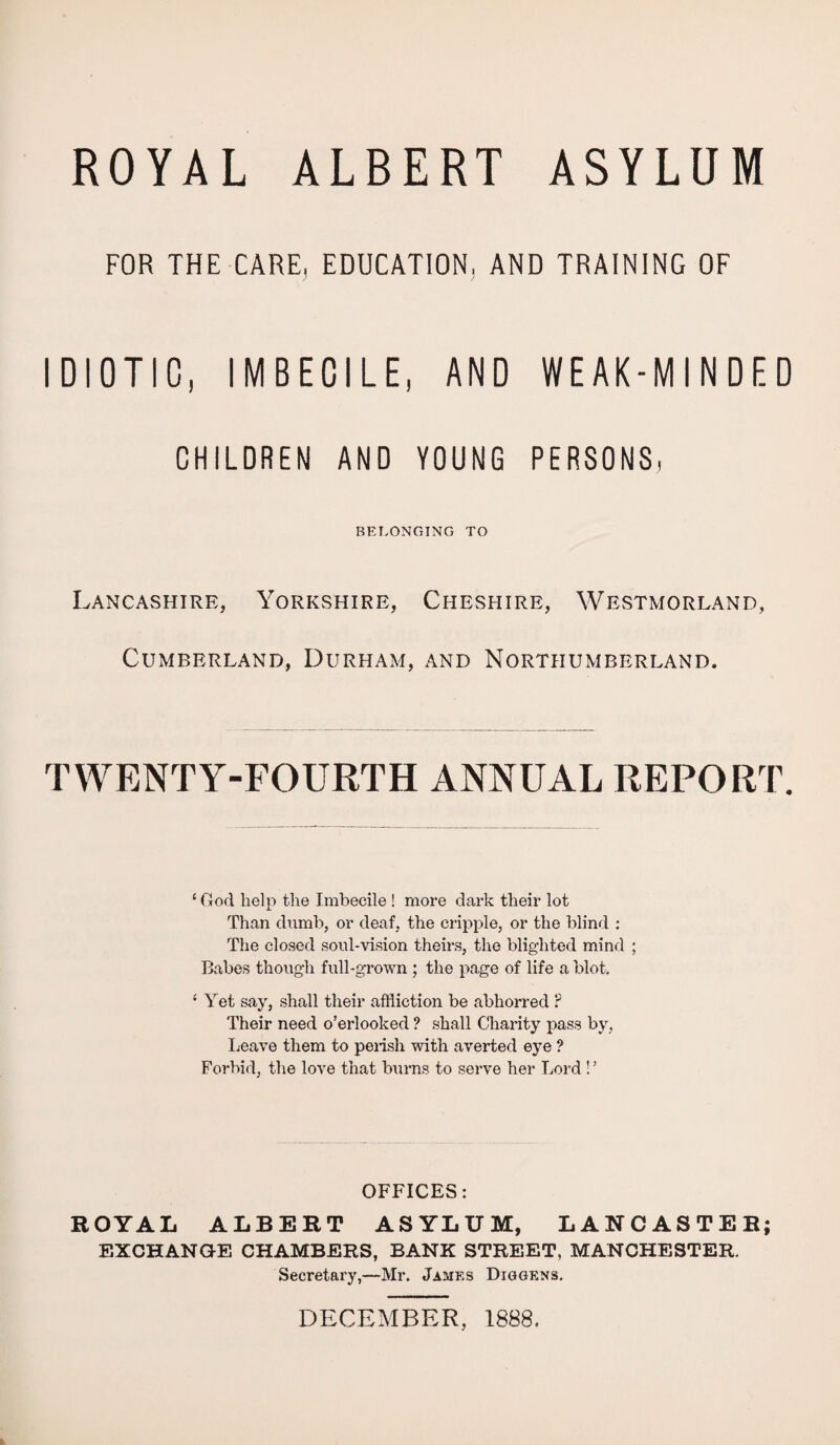 ROYAL ALBERT ASYLUM FOR THE CARE, EDUCATION, AND TRAINING OF IDIOTIC, IMBECILE, AND WEAK-MINDED CHILDREN AND YOUNG PERSONS, BELONGING TO Lancashire, Yorkshire, Cheshire, Westmorland, Cumberland, Durham, and Northumberland. TWENTY-FOURTH ANNUAL REPORT. ‘ God help the Imbecile ! more dark their lot Than dumb, or deaf, the cripple, or the blind ; The closed soul-vision theirs, the blighted mind ; Babes though full-grown ; the page of life a blot. ‘ Yet say, shall their affliction be abhorred ? Their need o’erlooked ? shall Charity pass by, Leave them to perish with averted eye ? Forbid, the love that burns to serve her Lord ! ’ OFFICES: ROYAL ALBERT ASYLUM, LANCASTER; EXCHANGE CHAMBERS, BANK STREET, MANCHESTER. Secretary,—Mr. James Diggens. DECEMBER, 1888.