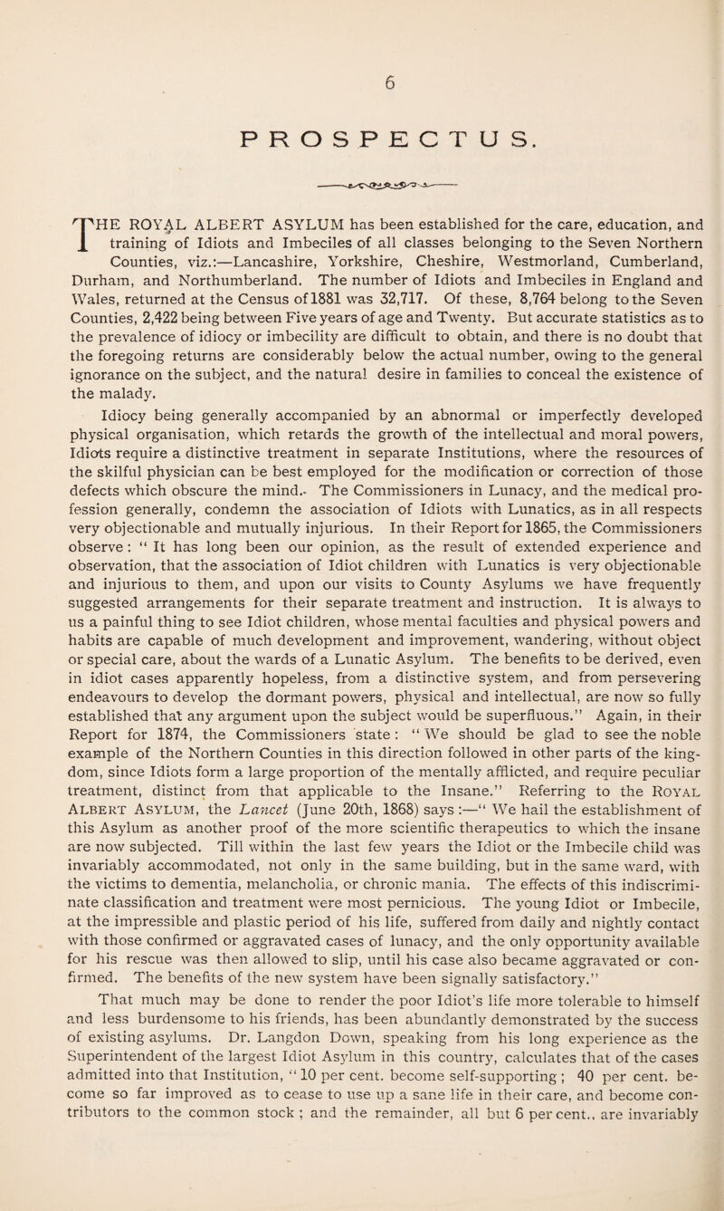 PROSPECTUS. The royal albert asylum has been established for the care, education, and training of Idiots and Imbeciles of all classes belonging to the Seven Northern Counties, viz.;—Lancashire, Yorkshire, Cheshire, Westmorland, Cumberland, Durham, and Northumberland. The number of Idiots and Imbeciles in England and Wales, returned at the Census of 1881 was 32,717. Of these, 8,764 belong to the Seven Counties, 2,422 being between Five years of age and Twenty. But accurate statistics as to the prevalence of idiocy or imbecility are difficult to obtain, and there is no doubt that the foregoing returns are considerably below the actual number, owing to the general ignorance on the subject, and the natural desire in families to conceal the existence of the malady. Idiocy being generally accompanied by an abnormal or imperfectly developed physical organisation, which retards the growth of the intellectual and moral powers. Idiots require a distinctive treatment in separate Institutions, where the resources of the skilful physician can be best employed for the modification or correction of those defects which obscure the mind.. The Commissioners in Lunac5q and the medical pro¬ fession generally, condemn the association of Idiots with Lunatics, as in all respects very objectionable and mutually injurious. In their Report for 1865, the Commissioners observe : “ It has long been our opinion, as the result of extended experience and observation, that the association of Idiot children with Lunatics is very objectionable and injurious to them, and upon our visits to County Asylums we have frequently suggested arrangements for their separate treatment and instruction. It is always to us a painful thing to see Idiot children, whose mental faculties and physical powers and habits are capable of much development and improvement, wandering, without object or special care, about the wards of a Lunatic Asylum. The benefits to be derived, even in idiot cases apparently hopeless, from a distinctive system, and from persevering endeavours to develop the dormant powers, physical and intellectual, are now so fully established that any argument upon the subject would be superfluous.” Again, in their Report for 1874, the Commissioners state; “We should be glad to see the noble example of the Northern Counties in this direction followed in other parts of the king¬ dom, since Idiots form a large proportion of the mentally afflicted, and require peculiar treatment, distinct from that applicable to the Insane.” Referring to the ROY.A.L Albert Asylum, the Lancet (June 20th, 1868) says ;—“ We hail the establishment of this As3dum as another proof of the more scientific therapeutics to which the insane are now subjected. Till within the last few years the Idiot or the Imbecile child was invariably accommodated, not only in the same building, but in the same ward, with the victims to dementia, melancholia, or chronic mania. The effects of this indiscrimi¬ nate classification and treatment were most pernicious. The young Idiot or Imbecile, at the impressible and plastic period of his life, suffered from daily and nightly contact with those confirmed or aggravated cases of lunac}', and the only opportunity available for his rescue was then allowed to slip, until his case also became aggravated or con¬ firmed. The benefits of the new system have been signally satisfactory.” That much may be done to render the poor Idiot’s life more tolerable to himself and less burdensome to his friends, has been abundantly demonstrated by the success of existing asylums. Dr. Langdon Down, speaking from his long experience as the Superintendent of the largest Idiot Asylum in this country, calculates that of the cases admitted into that Institution, “ 10 per cent, become self-supporting ; 40 per cent, be¬ come so far improved as to cease to use up a sane life in their care, and become con¬ tributors to the common stock ; and the remainder, all but 6 percent., are invariably