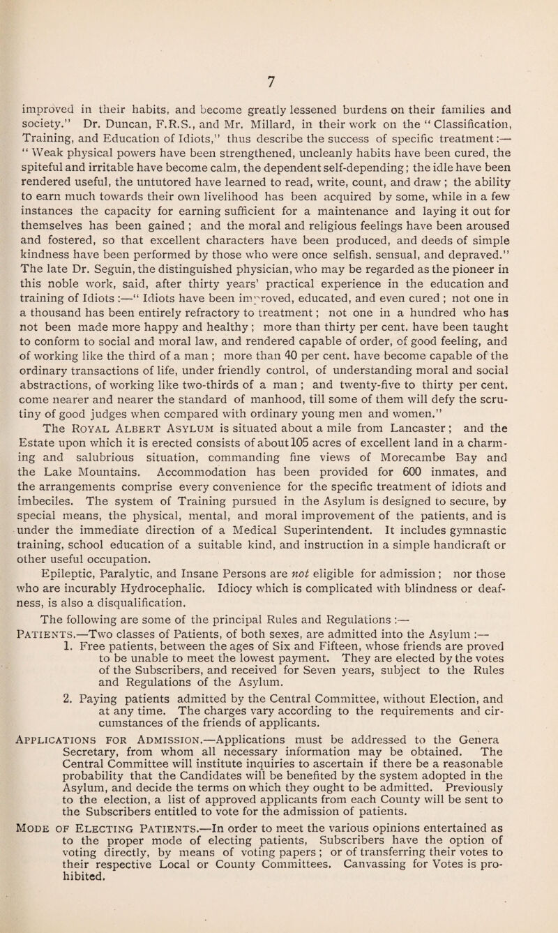 improved in their habits, and become greatly lessened burdens on their families and society.” Dr. Duncan, F.R.S., and Mr. Millard, in their work on the ” Classification, Training, and Education of Idiots,” thus describe the success of specific treatment:— ” Weak ph3''sical powers have been strengthened, uncleanly habits have been cured, the spiteful and irritable have become calm, the dependent self-depending; the idle have been rendered useful, the untutored have learned to read, write, count, and draw ; the ability to earn much towards their own livelihood has been acquired by some, while in a few instances the capacity for earning sufficient for a maintenance and laying it out for themselves has been gained ; and the moral and religious feelings have been aroused and fostered, so that excellent characters have been produced, and deeds of simple kindness have been performed by those who were once selfish, sensual, and depraved.” The late Dr. Seguin, the distinguished physician, who may be regarded as the pioneer in this noble work, said, after thirty years’ practical experience in the education and training of Idiots :—“ Idiots have been im.proved, educated, and even cured ; not one in a thousand has been entirely refractory to treatment; not one in a hundred who has not been made more happy and healthy ; more than thirty per cent, have been taught to conform to social and moral law, and rendered capable of order, of good feeling, and of working like the third of a man ; more than 40 per cent, have become capable of the ordinary transactions of life, under friendly control, of understanding moral and social abstractions, of working like two-thirds of a man ; and twenty-five to thirty per cent, come nearer and nearer the standard of manhood, till some of them will defy the scru¬ tiny of good judges when compared with ordinary young men and women.” The Royal Albert Asylum is situated about a mile from Lancaster; and the Estate upon which it is erected consists of about 105 acres of excellent land in a charm¬ ing and salubrious situation, commanding fine views of Morecambe Bay and the Lake Mountains. Accommodation has been provided for 600 inmates, and the arrangements comprise every convenience for the specific treatment of idiots and imbeciles. The system of Training pursued in the Asylum is designed to secure, by special means, the phj^sical, mental, and moral improvement of the patients, and is under the immediate direction of a Medical Superintendent. It includes gymnastic training, school education of a suitable kind, and instruction in a simple handicraft or other useful occupation. Epileptic, Paralytic, and Insane Persons are not eligible for admission; nor those who are incurably Hydrocephalic. Idiocy which is complicated with blindness or deaf¬ ness, is also a disqualification. The following are some of the principal Rules and Regulations :— Patients.—Two classes of Patients, of both sexes, are admitted into the Asylum :— 1. Free patients, between the ages of Six and Fifteen, whose friends are proved to be unable to meet the lowest payment. They are elected by the votes of the Subscribers, and received for Seven years, subject to the Rules and Regulations of the Asylum. 2. Paying patients admitted by the Central Committee, without Election, and at any time. The charges vary according to the requirements and cir¬ cumstances of the friends of applicants. Applications for Admission.—Applications must be addressed to the Genera Secretary, from whom all necessary information may be obtained. The Central Committee will institute inquiries to ascertain if there be a reasonable probability that the Candidates will be benefited by the system adopted in the Asylum, and decide the terms on which they ought to be admitted. Previously to the election, a list of approved applicants from each County will be sent to the Subscribers entitled to vote for the admission of patients. Mode of Electing Patients.—In order to meet the various opinions entertained as to the proper mode of electing patients. Subscribers have the option of voting directly, by means of voting papers ; or of transferring their votes to their respective Local or County Committees, Canvassing for Votes is pro¬ hibited.