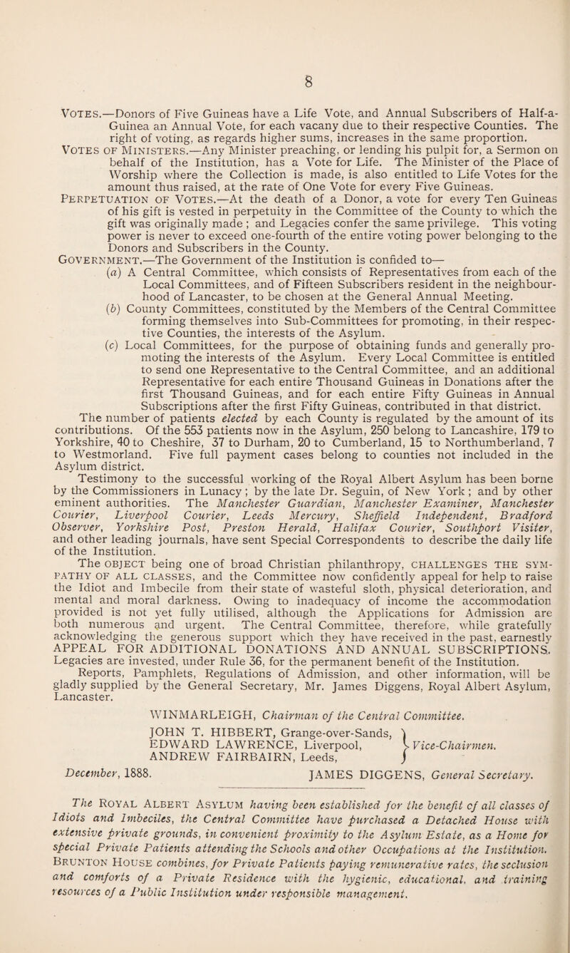 Votes.—Donors of Five Guineas have a Life Vote, and Annual Subscribers of Half-a- Guinea an Annual Vote, for each vacany due to their respective Counties, The right of voting, as regards higher sums, increases in the same proportion. Votes of Ministers.—Any Minister preaching, or lending his pulpit for, a Sermon on behalf of the Institution, has a Vote for Life. The Minister of the Place of Worship where the Collection is made, is also entitled to Life Votes for the amount thus raised, at the rate of One Vote for every Five Guineas. Perpetuation of Votes.—At the death of a Donor, a vote for every Ten Guineas of his gift is vested in perpetuity in the Committee of the County to which the gift was originally made ; and Legacies confer the same privilege. This voting power is never to exceed one-fourth of the entire voting pov/er belonging to the Donors and Subscribers in the County. Government.—The Government of the Institution is confided to— (fl) A Central Committee, which consists of Representatives from each of the Local Committees, and of Fifteen Subscribers resident in the neighbour¬ hood of Lancaster, to be chosen at the General Annual Meeting. (6) County Committees, constituted by the Members of the Central Committee forming themselves into Sub-Committees for promoting, in their respec¬ tive Counties, the interests of the Asylum. (c) Local Committees, for the purpose of obtaining funds and generally pro¬ moting the interests of the Asylum. Every Local Committee is entitled to send one Representative to the Central Committee, and an additional Representative for each entire Thousand Guineas in Donations after the first Thousand Guineas, and for each entire Fifty Guineas in Annual Subscriptions after the first Fifty Guineas, contributed in that district. The number of patients elected by each County is regulated by the amount of its contributions. Of the 553 patients now in the Asylum, 250 belong to Lancashire, 179 to Yorkshire, 40 to Cheshire, 37 to Durham, 20 to Cumberland, 15 to Northumberland, 7 to Westmorland. Five full payment cases belong to counties not included in the Asylum district. Testimony to the successful working of the Royal Albert Asylum has been borne by the Commissioners in Lunacy ; by the late Dr. Seguin, of New York ; and by other eminent authorities. The Manchester Guardian, Manchester Examiner, Manchester Courier, Liverpool Courier, Leeds Mercury, Sheffield Independent, Bradford Observer, Yorkshire Post, Preston Herald, Halifax Courier, Southport Visiter, and other leading journals, have sent Special Correspondents to describe the daily life of the Institution. The OBJECT being one of broad Christian philanthropy, challenges the sym¬ pathy OF ALL CLASSES, and the Committee now confidently appeal for help to raise the Idiot and Imbecile from their state of wasteful sloth, physical deterioration, and mental and moral darkness. Owing to inadequacy of income the accommodation provided is not yet fully utilised, although the Applications for Admission are both numerous qnd urgent. The Central Committee, therefore, while gratefully acknowledging the generous support which they have received in the past, earnestly APPEAL FOR ADDITIONAL DONATIONS AND ANNUAL SUBSCRIPTIONS,. Legacies are invested, under Rule 36, for the permanent benefit of the Institution. Reports, Pamphlets, Regulations of Admission, and other information, will be gladly supplied by the General Secretary, Mr. James Diggens, Royal Albert Asylum, I.ancaster. WINMARLEIGH, Chairman of the Central Coimnittee. JOHN T. HIBBERT, Grange-over-Sands, EDWARD LAWRENCE, Liverpool, ANDREW FAIRBAIRN, Leeds, December, 1888. JAMES DIGGENS, General Secretary. The Royal Albert Asylum having been established for the benefit of all classes of Idiots and Imbeciles, the Central Committee have purchased a Detached House ivith extensive private grounds, in convenient proximity to the Asylum Estate, as a Home for special Private Patients attending the Schools and other Occupations at the Institution, Brunton House combines, for Private Patients paying remicnerative rates, the seclusion and comforts of a Private Residence with the hygienic, educational, and training resources of a Public Institution under responsible management.