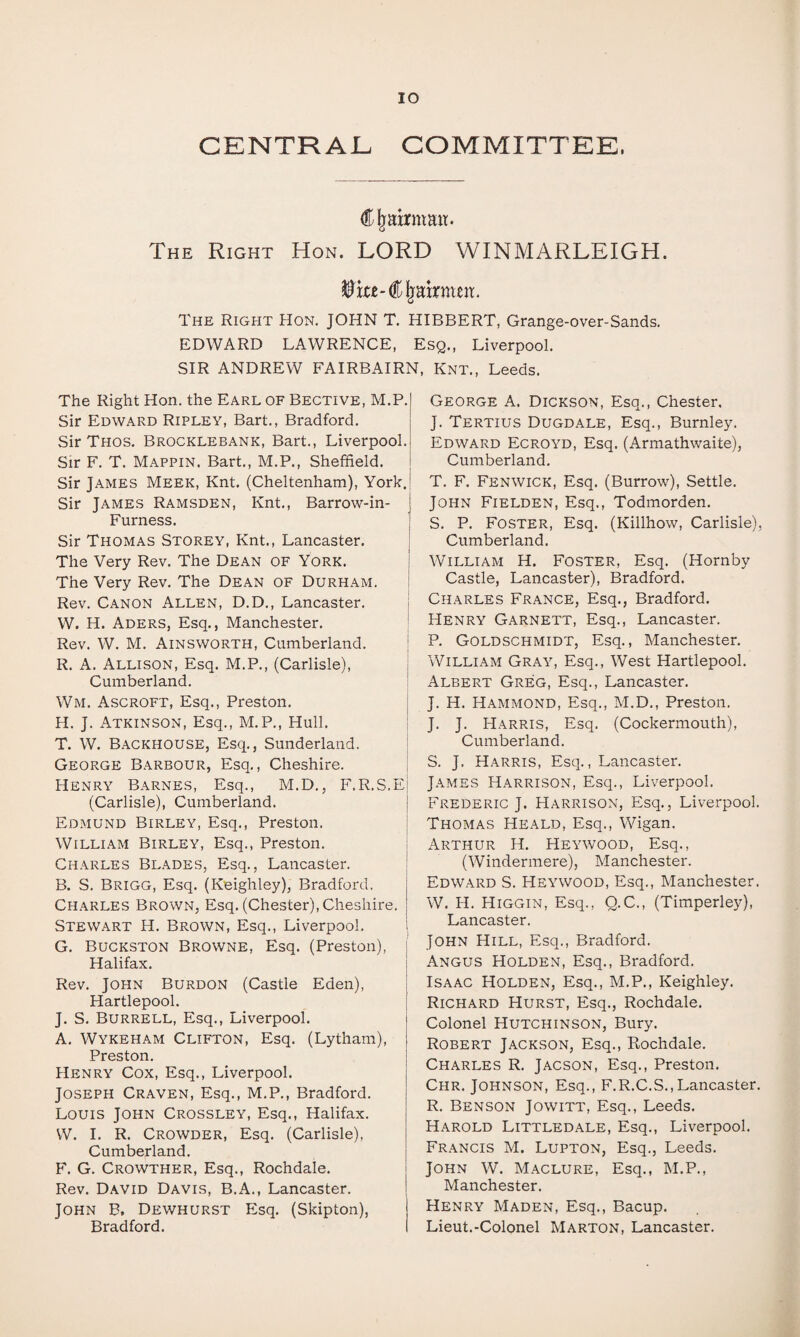 CENTRAL. COMMITTEE. Chairman. The Right Hon. LORD WINMARLEIGH. The Right Hon. JOHN T, HIBBERT, Grange-over-Sands. EDWARD LAWRENCE, Esq,, Liverpool. SIR ANDREW FAIRBAIRN, Knt., Leeds. The Right Hon. the Earl of Bective, M.P. Sir Edward Ripley, Bart., Bradford. Sir Thos. Brocklebank, Bart., Liverpool. Sir F. T. Mappin. Bart,, M.P., Sheffield. Sir James Meek, Knt. (Cheltenham), York. Sir James Ramsden, Knt., Barrow-in- Furness. Sir Thomas Storey, Knt., Lancaster. The Very Rev. The Dean of York. The Very Rev. The Dean of Durham. Rev. Canon Allen, D.D,, Lancaster, i W. H. Aders, Esq., Manchester. ' Rev. W. M. Ainsworth, Cumberland. | R. A. Allison, Esq. M.P., (Carlisle), i Cumberland. ' Wm. Ascroft, Esq., Preston. | H. J. Atkinson, Esq., M.P., Hull. | T. W. Backhouse, Esq,, Sunderland. | George Barbour, Esq., Cheshire. j Henry Barnes, Esq., M.D., F.R.S.Ej (Carlisle), Cumberland. | Edmund Birley, Esq., Preston. | William Birley, Esq., Preston. i Charles Blades, Esq., Lancaster. I B. S. Brigg, Esq. (Keighley), Bradford. Charles Brown, Esq. (Chester), Cheshire. Stewart H. Brown, Esq., Liverpool, G. Buckston Browne, Esq. (Preston), j Halifax. Rev. John Burdon (Castle Eden), I Hartlepool. | J. S, Burrell, Esq., Liverpool. A. Wykeham Clifton, Esq. (Lytham), Preston. Henry Cox, Esq., Liverpool. Joseph Craven, Esq., M.P., Bradford. Louis John Crossley, Esq., Halifax. W. I. R. Crowder, Esq. (Carlisle), Cumberland. F. G, Crowther, Esq., Rochdale. Rev. David Davis, B.A., Lancaster. ! John B. Dewhurst Esq. (Skipton), { Bradford. I George A. Dickson, Esq., Chester. J. Tertius Dugdale, Esq., Burnley. Edward Ecroyd, Esq. (Armathwaite), Cumberland, T. F. Fenwick, Esq. (Burrow), Settle. John Fielden, Esq., Todmorden. S. P. Foster, Esq. (Killhow, Carlisle), Cumberland. William H. Foster, Esq. (Hornby Castle, Lancaster), Bradford. Charles France, Esq., Bradford. Henry Garnett, Esq., Lancaster. P. Goldschmidt, Esq., Manchester, William Gray, Esq., West Hartlepool. Albert Greg, Esq., Lancaster. J. H. Hammond, Esq., M.D., Preston. J. J. Harris, Esq. (Cockermouth), Cumberland. S. J. Harris, Esq., Lancaster. James Harrison, Esq., Liverpool. Frederic J. Harrison, Esq., Liverpool, Thomas Heald, Esq., Wigan. Arthur H. Heywood, Esq., (Windermere), Manchester. Edward S. Heywood, Esq., Manchester. W. H. Higgin, Esq., Q.C., (Timperley), Lancaster. John Hill, Esq., Bradford. Angus Holden, Esq,, Bradford. Isaac Holden, Esq., M.P., Keighley, Richard Hurst, Esq., Rochdale. Colonel Hutchinson, Bury. Robert Jackson, Esq., Rochdale. Charles R. Jacson, Esq., Preston. Chr. Johnson, Esq., F.R.C.S., Lancaster. R, Benson Jowitt, Esq., Leeds. Harold Littledale, Esq., Liverpool, Francis M. Lupton, Esq., Leeds. John W. Maclure, Esq., M.P., Manchester. Henry Maden, Esq., Bacup. Lieut.-Colonel Marton, Lancaster.