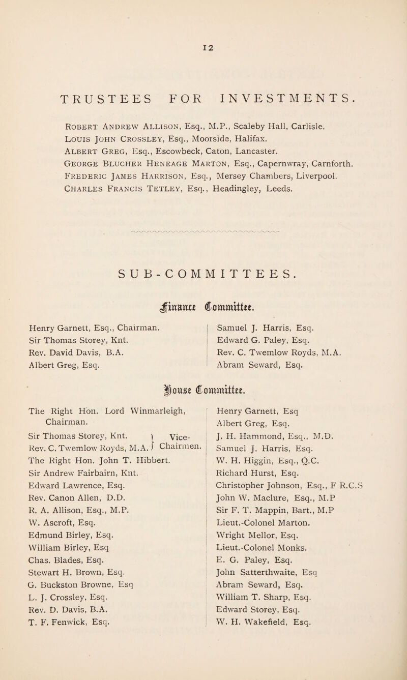 TRUSTEES FOR INVESTMENTS. Robert Andrew Allison, Esq., M.P., Scaleby Hall, Carlisle. Louis John Crossley, Esq., Moorside, Halifax. Albert Greg, Esq., Escowbeck, Caton, Lancaster. George Blucher Heneage Marton, Esq., Capernwray, Carnforth. Frederic James Harrison, Esq., Mersey Chambers, Liverpool. Charles Francis Tetley, Esq., Headingley, Leeds. SUB-COMMITTEES. Jinana Committee. Henry Garnett, Esq., Chairman. Sir Thomas Storey, Knt. Rev. David Davis, B.A. Albert Greg, Esq. Samuel J. Harris, Esq. Edward G. Paley, Esq. Rev. C. Twemlow Royds, M.A. Abram Seward, Esq. louse Committee. The Right Hon. Lord Winmarleigh, Chairman. Sir Thomas Storey, Knt. i Vice- Rev. C. Twemlow Royds, M.A.) Chairmen. The Right Hon. John T. Hibbert. Sir Andrew Fairbairn, Knt. Edward Lawrence, Esq. Rev. Canon Allen, D.D. R. A. Allison, Esq., M.P. W. Ascroft, Esq. Edmund Birley, Esq. William Birley, Esq Chas. Blades, Esq. Stewart H. Brown, Esq. G. Buckston Browne, Esq L. J. Crossley, Esq. Rev. D. Davis, B.A. T. F. Fenwick, Esq. Henry Garnett, Esq Albert Greg, Esq. J. H. Hammond, Esq., M.D. Samuel J. Harris, Esq. W. H. Higgin, Esq., Q.C. Richard Hurst, Esq. Christopher Johnson, Esq., F R.C.vS John W. Maclure, Esq., M.P Sir F. T. Mappin, Bart., M.P Lieut.-Colonel Marton. Wright Mellor, Esq. Lieut.-Colonel Monks. E. G. Paley, Esq. John Satterthwaite, Esq Abram Seward, Esq. William T. Sharp, Esq. Edward Storey, Esq. W. H. Wakefield, Esq.