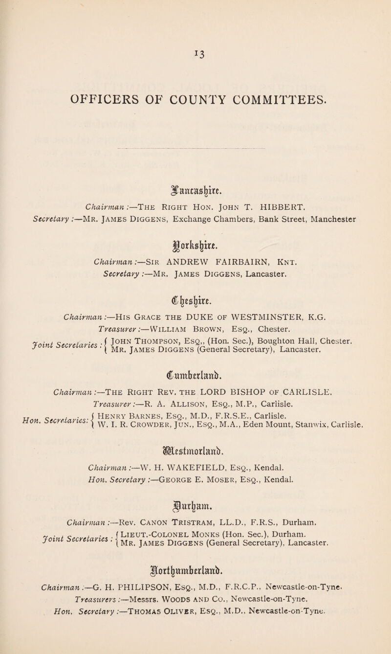 OFFICERS OF COUNTY COMMITTEES. Chairman:—The Right Hon. John T. HIBBERT. Secretary :—Mr. James Diggens, Exchange Chambers, Bank Street, Manchester Chairman :—SiR ANDREW FAIRBAIRN, Knt. Secretary :—Mr. James Diggens, Lancaster. Chairman .-—His Grace the DUKE of WESTMINSTER, K.G. Treasurer:—William Brown, Esq., Chester. John Thompson, Esq,, (Hon. Sec.), Boughton Flail, Chester. Mr. James Diggens (General Secretary), Lancaster. Joint Secretaries CwmberlEhb. Chairman:—The Right Rev. the LORD BISHOP of CARLISLE. Treasurer:—R. A. Allison, Esq., M.P., Carlisle. ^ ( FIenry Barnes, Esq., M.D., F.R.S.E., Carlisle. Hon. ^secretaries. | crowder, Jun., Esq., M.A., Eden Mount, Stanwix, Carlisle. Chairman:—WF H. WAKEFIELD, Esq., Kendal. Hon. Secretary:—George E. Moser, Esq., Kendal. ^urljam. Chairman :— Joint Secretaries : ] Rev. Canon Tristram, LL.D., F.R.S., Durham. Lieut.-Colonel Monks (Hon. Sec.), Durham. Mr. James Diggens (General Secretary), Lancaster. ^orl^wmbcrlaitb. Chairman :—G. H. PHILIPSON, Esq., M.D., F.R.C.P., Newcastle-on-Tyne. Treasurers:—Messrs. Woods and Co., Newcastle-on-Tyne. Hon. Secretary :—Thomas Oliver, Esq., M.D., Newcastle-on-Tyne.